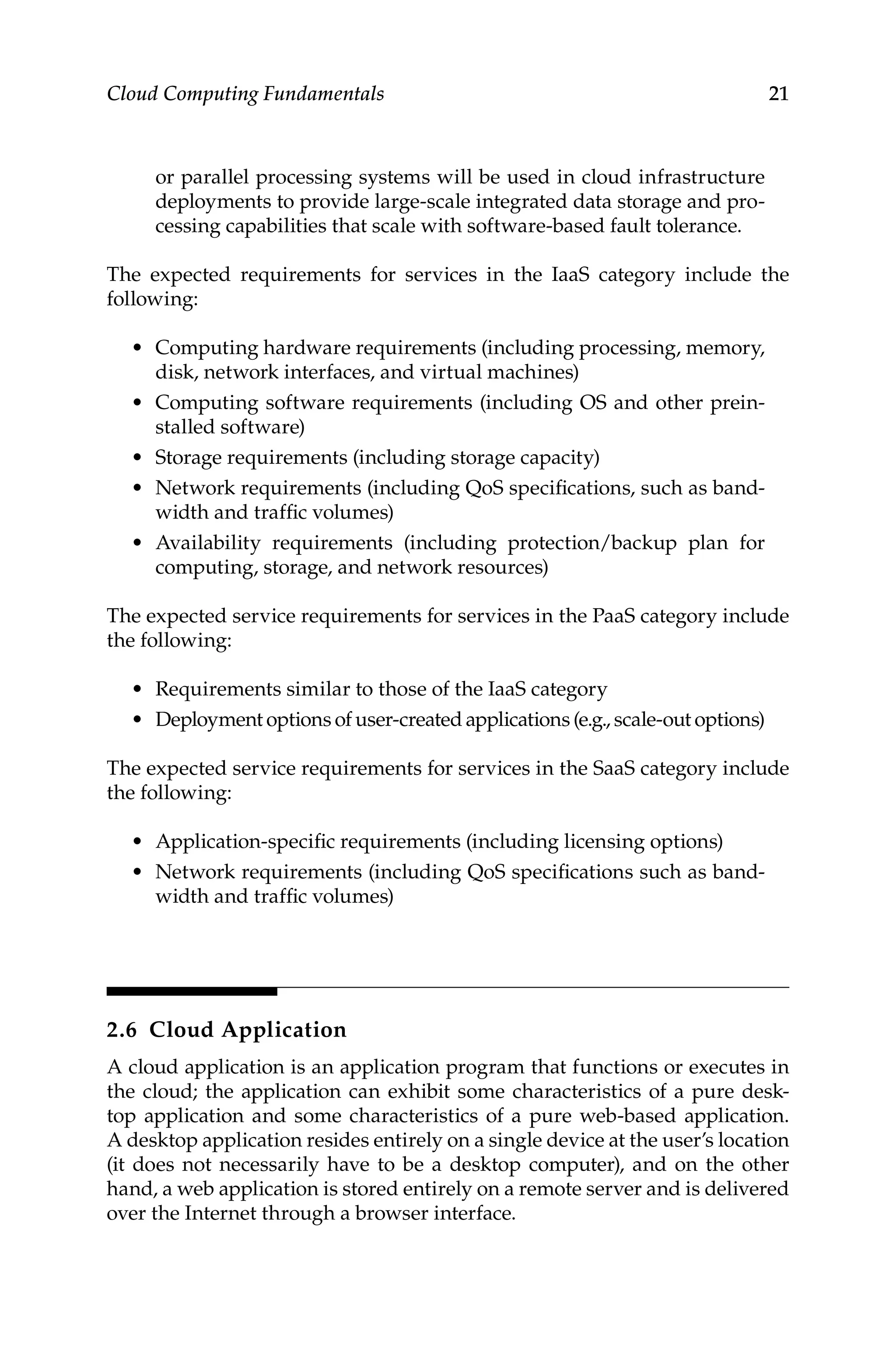 21
Cloud Computing Fundamentals
or parallel processing systems will be used in cloud infrastructure
deployments to provide large-scale integrated data storage and pro-
cessing capabilities that scale with software-based fault tolerance.
The expected requirements for services in the IaaS category include the
following:
• Computing hardware requirements (including processing, memory,
disk, network interfaces, and virtual machines)
• Computing software requirements (including OS and other prein-
stalled software)
• Storage requirements (including storage capacity)
• Network requirements (including QoS specifications, such as band-
width and traffic volumes)
• Availability requirements (including protection/backup plan for
computing, storage, and network resources)
The expected service requirements for services in the PaaS category include
the following:
• Requirements similar to those of the IaaS category
• Deployment options of user-created applications (e.g., scale-out options)
The expected service requirements for services in the SaaS category include
the following:
• Application-specific requirements (including licensing options)
• Network requirements (including QoS specifications such as band-
width and traffic volumes)
2.6 Cloud Application
A cloud application is an application program that functions or executes in
the cloud; the application can exhibit some characteristics of a pure desk-
top application and some characteristics of a pure web-based application.
A desktop application resides entirely on a single device at the user’s ­
location
(it does not necessarily have to be a desktop computer), and on the other
hand, a web application is stored entirely on a remote server and is delivered
over the Internet through a browser interface.
 