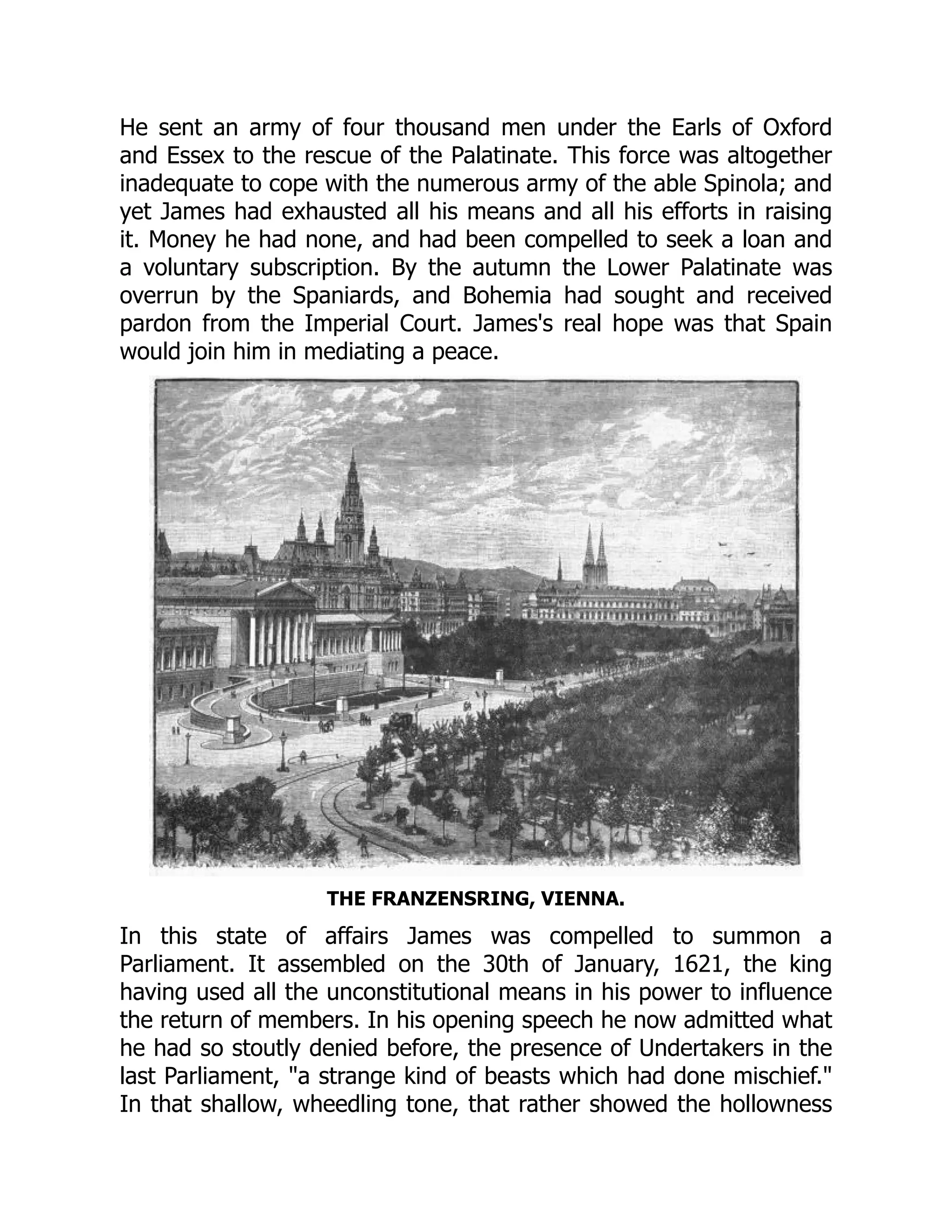 He sent an army of four thousand men under the Earls of Oxford
and Essex to the rescue of the Palatinate. This force was altogether
inadequate to cope with the numerous army of the able Spinola; and
yet James had exhausted all his means and all his efforts in raising
it. Money he had none, and had been compelled to seek a loan and
a voluntary subscription. By the autumn the Lower Palatinate was
overrun by the Spaniards, and Bohemia had sought and received
pardon from the Imperial Court. James's real hope was that Spain
would join him in mediating a peace.
THE FRANZENSRING, VIENNA.
In this state of affairs James was compelled to summon a
Parliament. It assembled on the 30th of January, 1621, the king
having used all the unconstitutional means in his power to influence
the return of members. In his opening speech he now admitted what
he had so stoutly denied before, the presence of Undertakers in the
last Parliament, "a strange kind of beasts which had done mischief."
In that shallow, wheedling tone, that rather showed the hollowness
 
