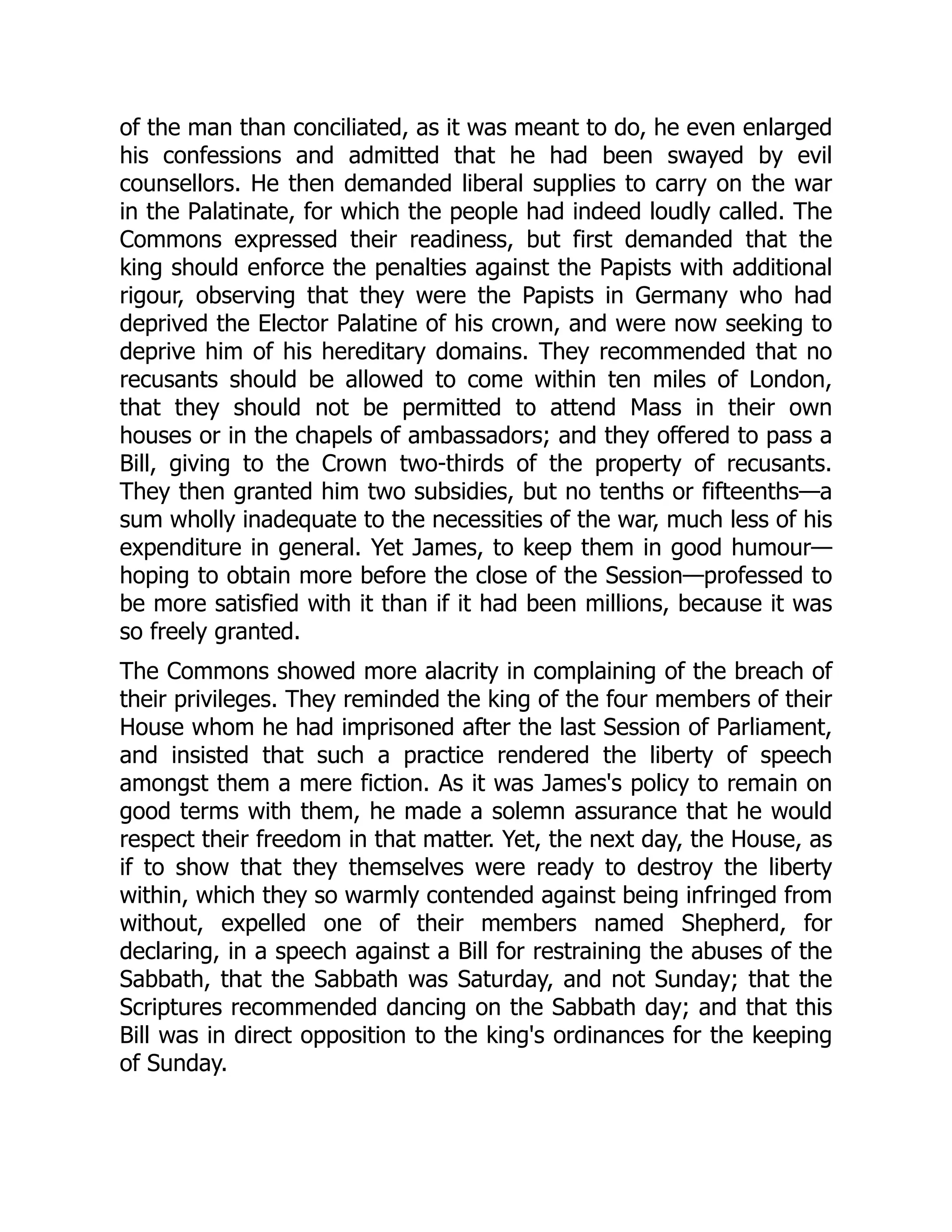 of the man than conciliated, as it was meant to do, he even enlarged
his confessions and admitted that he had been swayed by evil
counsellors. He then demanded liberal supplies to carry on the war
in the Palatinate, for which the people had indeed loudly called. The
Commons expressed their readiness, but first demanded that the
king should enforce the penalties against the Papists with additional
rigour, observing that they were the Papists in Germany who had
deprived the Elector Palatine of his crown, and were now seeking to
deprive him of his hereditary domains. They recommended that no
recusants should be allowed to come within ten miles of London,
that they should not be permitted to attend Mass in their own
houses or in the chapels of ambassadors; and they offered to pass a
Bill, giving to the Crown two-thirds of the property of recusants.
They then granted him two subsidies, but no tenths or fifteenths—a
sum wholly inadequate to the necessities of the war, much less of his
expenditure in general. Yet James, to keep them in good humour—
hoping to obtain more before the close of the Session—professed to
be more satisfied with it than if it had been millions, because it was
so freely granted.
The Commons showed more alacrity in complaining of the breach of
their privileges. They reminded the king of the four members of their
House whom he had imprisoned after the last Session of Parliament,
and insisted that such a practice rendered the liberty of speech
amongst them a mere fiction. As it was James's policy to remain on
good terms with them, he made a solemn assurance that he would
respect their freedom in that matter. Yet, the next day, the House, as
if to show that they themselves were ready to destroy the liberty
within, which they so warmly contended against being infringed from
without, expelled one of their members named Shepherd, for
declaring, in a speech against a Bill for restraining the abuses of the
Sabbath, that the Sabbath was Saturday, and not Sunday; that the
Scriptures recommended dancing on the Sabbath day; and that this
Bill was in direct opposition to the king's ordinances for the keeping
of Sunday.
 