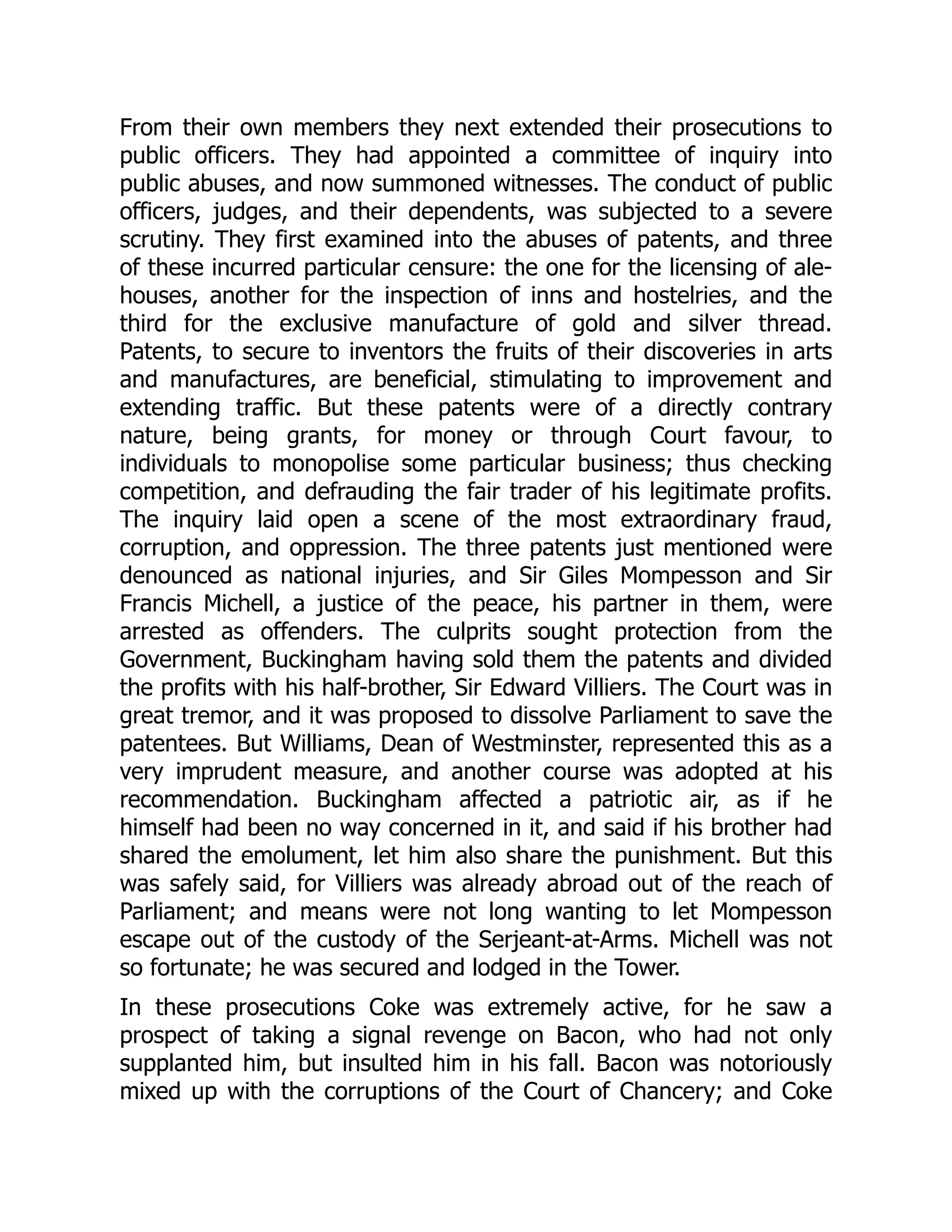 From their own members they next extended their prosecutions to
public officers. They had appointed a committee of inquiry into
public abuses, and now summoned witnesses. The conduct of public
officers, judges, and their dependents, was subjected to a severe
scrutiny. They first examined into the abuses of patents, and three
of these incurred particular censure: the one for the licensing of ale-
houses, another for the inspection of inns and hostelries, and the
third for the exclusive manufacture of gold and silver thread.
Patents, to secure to inventors the fruits of their discoveries in arts
and manufactures, are beneficial, stimulating to improvement and
extending traffic. But these patents were of a directly contrary
nature, being grants, for money or through Court favour, to
individuals to monopolise some particular business; thus checking
competition, and defrauding the fair trader of his legitimate profits.
The inquiry laid open a scene of the most extraordinary fraud,
corruption, and oppression. The three patents just mentioned were
denounced as national injuries, and Sir Giles Mompesson and Sir
Francis Michell, a justice of the peace, his partner in them, were
arrested as offenders. The culprits sought protection from the
Government, Buckingham having sold them the patents and divided
the profits with his half-brother, Sir Edward Villiers. The Court was in
great tremor, and it was proposed to dissolve Parliament to save the
patentees. But Williams, Dean of Westminster, represented this as a
very imprudent measure, and another course was adopted at his
recommendation. Buckingham affected a patriotic air, as if he
himself had been no way concerned in it, and said if his brother had
shared the emolument, let him also share the punishment. But this
was safely said, for Villiers was already abroad out of the reach of
Parliament; and means were not long wanting to let Mompesson
escape out of the custody of the Serjeant-at-Arms. Michell was not
so fortunate; he was secured and lodged in the Tower.
In these prosecutions Coke was extremely active, for he saw a
prospect of taking a signal revenge on Bacon, who had not only
supplanted him, but insulted him in his fall. Bacon was notoriously
mixed up with the corruptions of the Court of Chancery; and Coke
 