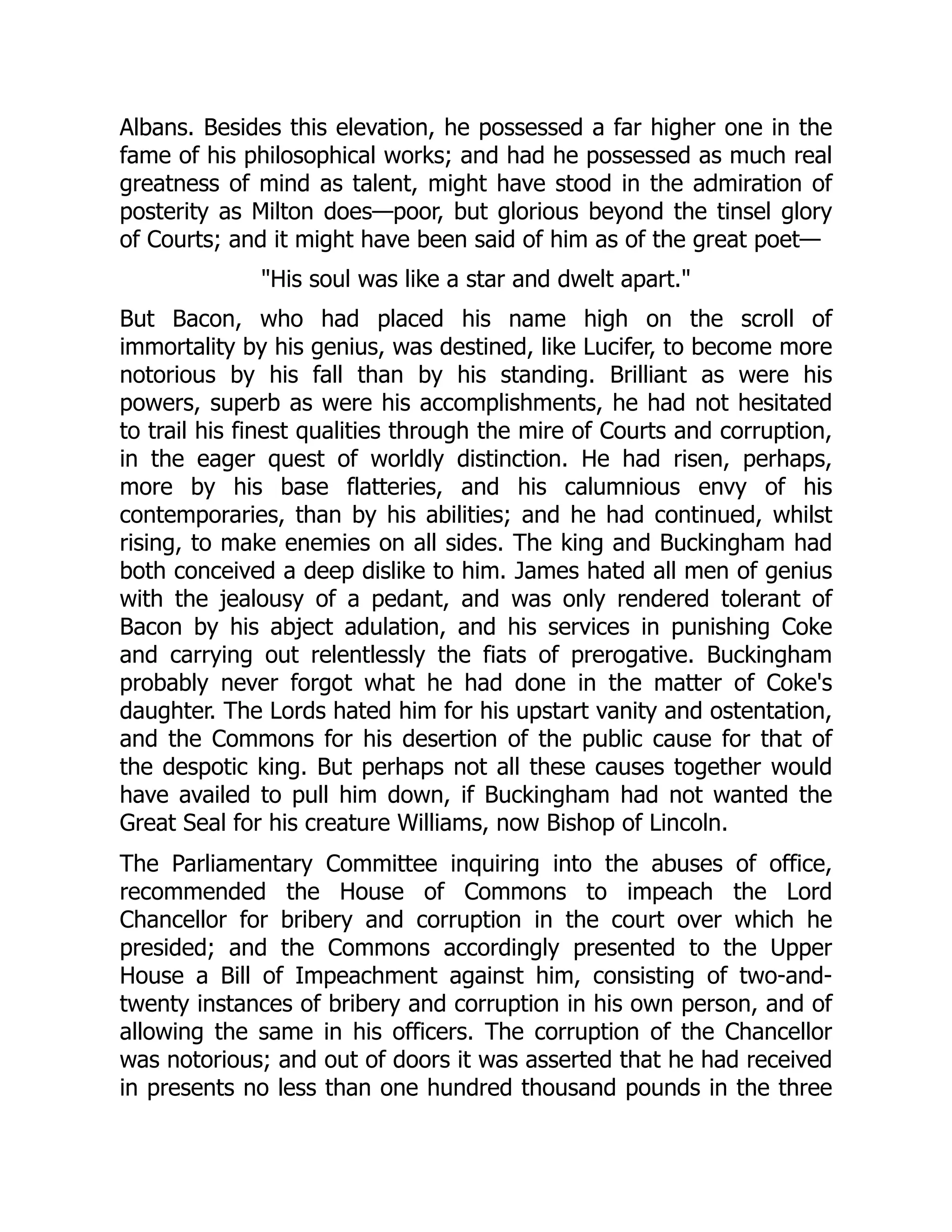 Albans. Besides this elevation, he possessed a far higher one in the
fame of his philosophical works; and had he possessed as much real
greatness of mind as talent, might have stood in the admiration of
posterity as Milton does—poor, but glorious beyond the tinsel glory
of Courts; and it might have been said of him as of the great poet—
"His soul was like a star and dwelt apart."
But Bacon, who had placed his name high on the scroll of
immortality by his genius, was destined, like Lucifer, to become more
notorious by his fall than by his standing. Brilliant as were his
powers, superb as were his accomplishments, he had not hesitated
to trail his finest qualities through the mire of Courts and corruption,
in the eager quest of worldly distinction. He had risen, perhaps,
more by his base flatteries, and his calumnious envy of his
contemporaries, than by his abilities; and he had continued, whilst
rising, to make enemies on all sides. The king and Buckingham had
both conceived a deep dislike to him. James hated all men of genius
with the jealousy of a pedant, and was only rendered tolerant of
Bacon by his abject adulation, and his services in punishing Coke
and carrying out relentlessly the fiats of prerogative. Buckingham
probably never forgot what he had done in the matter of Coke's
daughter. The Lords hated him for his upstart vanity and ostentation,
and the Commons for his desertion of the public cause for that of
the despotic king. But perhaps not all these causes together would
have availed to pull him down, if Buckingham had not wanted the
Great Seal for his creature Williams, now Bishop of Lincoln.
The Parliamentary Committee inquiring into the abuses of office,
recommended the House of Commons to impeach the Lord
Chancellor for bribery and corruption in the court over which he
presided; and the Commons accordingly presented to the Upper
House a Bill of Impeachment against him, consisting of two-and-
twenty instances of bribery and corruption in his own person, and of
allowing the same in his officers. The corruption of the Chancellor
was notorious; and out of doors it was asserted that he had received
in presents no less than one hundred thousand pounds in the three
 