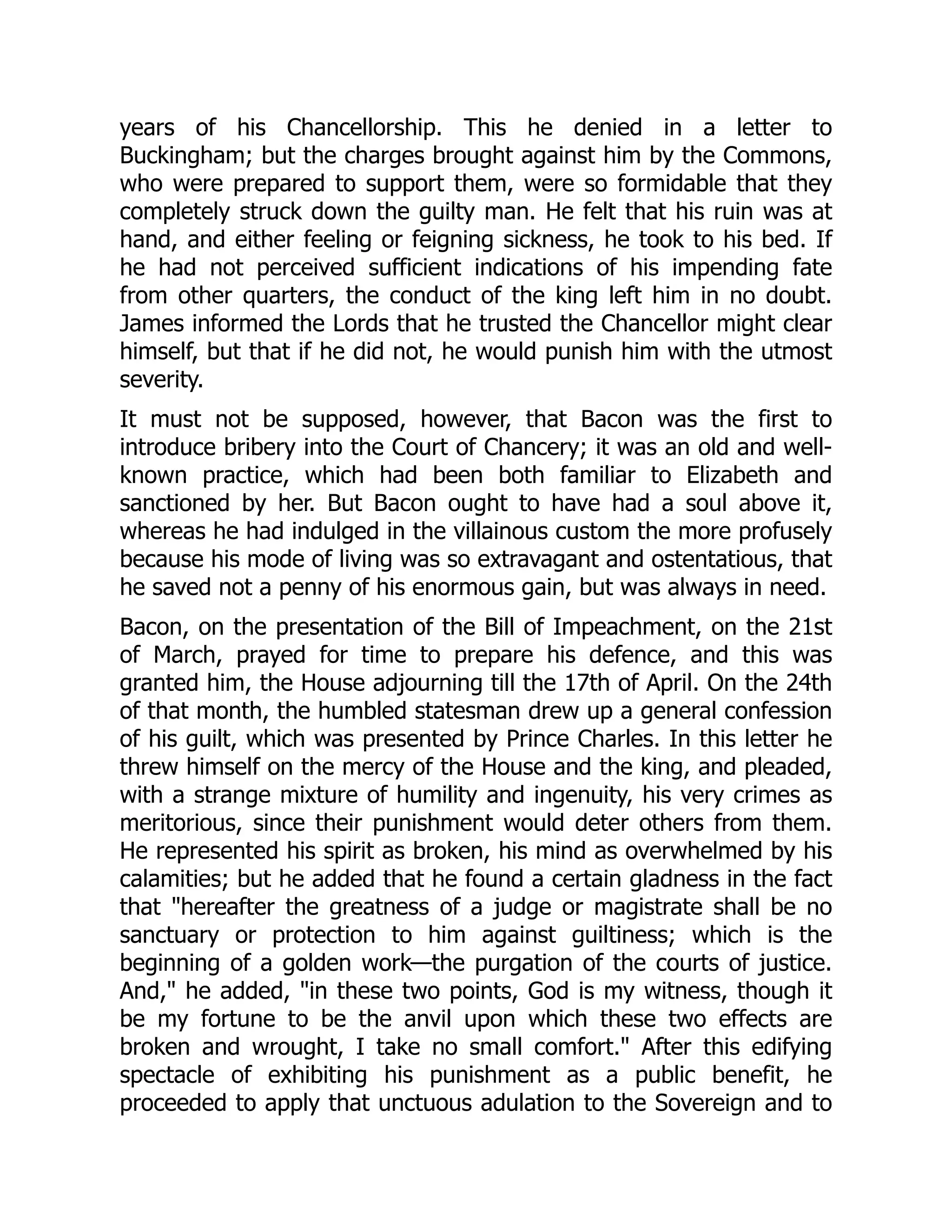 years of his Chancellorship. This he denied in a letter to
Buckingham; but the charges brought against him by the Commons,
who were prepared to support them, were so formidable that they
completely struck down the guilty man. He felt that his ruin was at
hand, and either feeling or feigning sickness, he took to his bed. If
he had not perceived sufficient indications of his impending fate
from other quarters, the conduct of the king left him in no doubt.
James informed the Lords that he trusted the Chancellor might clear
himself, but that if he did not, he would punish him with the utmost
severity.
It must not be supposed, however, that Bacon was the first to
introduce bribery into the Court of Chancery; it was an old and well-
known practice, which had been both familiar to Elizabeth and
sanctioned by her. But Bacon ought to have had a soul above it,
whereas he had indulged in the villainous custom the more profusely
because his mode of living was so extravagant and ostentatious, that
he saved not a penny of his enormous gain, but was always in need.
Bacon, on the presentation of the Bill of Impeachment, on the 21st
of March, prayed for time to prepare his defence, and this was
granted him, the House adjourning till the 17th of April. On the 24th
of that month, the humbled statesman drew up a general confession
of his guilt, which was presented by Prince Charles. In this letter he
threw himself on the mercy of the House and the king, and pleaded,
with a strange mixture of humility and ingenuity, his very crimes as
meritorious, since their punishment would deter others from them.
He represented his spirit as broken, his mind as overwhelmed by his
calamities; but he added that he found a certain gladness in the fact
that "hereafter the greatness of a judge or magistrate shall be no
sanctuary or protection to him against guiltiness; which is the
beginning of a golden work—the purgation of the courts of justice.
And," he added, "in these two points, God is my witness, though it
be my fortune to be the anvil upon which these two effects are
broken and wrought, I take no small comfort." After this edifying
spectacle of exhibiting his punishment as a public benefit, he
proceeded to apply that unctuous adulation to the Sovereign and to
 