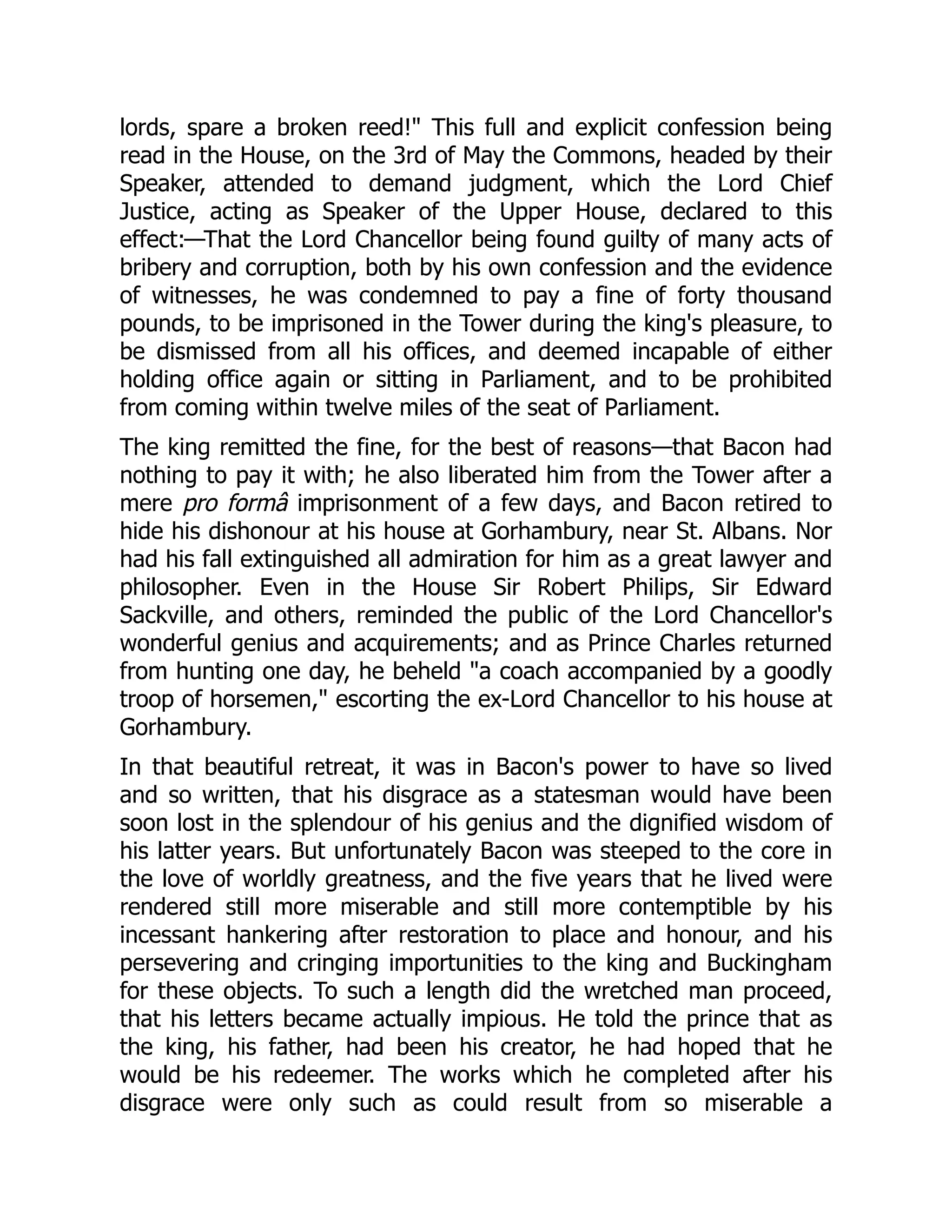 lords, spare a broken reed!" This full and explicit confession being
read in the House, on the 3rd of May the Commons, headed by their
Speaker, attended to demand judgment, which the Lord Chief
Justice, acting as Speaker of the Upper House, declared to this
effect:—That the Lord Chancellor being found guilty of many acts of
bribery and corruption, both by his own confession and the evidence
of witnesses, he was condemned to pay a fine of forty thousand
pounds, to be imprisoned in the Tower during the king's pleasure, to
be dismissed from all his offices, and deemed incapable of either
holding office again or sitting in Parliament, and to be prohibited
from coming within twelve miles of the seat of Parliament.
The king remitted the fine, for the best of reasons—that Bacon had
nothing to pay it with; he also liberated him from the Tower after a
mere pro formâ imprisonment of a few days, and Bacon retired to
hide his dishonour at his house at Gorhambury, near St. Albans. Nor
had his fall extinguished all admiration for him as a great lawyer and
philosopher. Even in the House Sir Robert Philips, Sir Edward
Sackville, and others, reminded the public of the Lord Chancellor's
wonderful genius and acquirements; and as Prince Charles returned
from hunting one day, he beheld "a coach accompanied by a goodly
troop of horsemen," escorting the ex-Lord Chancellor to his house at
Gorhambury.
In that beautiful retreat, it was in Bacon's power to have so lived
and so written, that his disgrace as a statesman would have been
soon lost in the splendour of his genius and the dignified wisdom of
his latter years. But unfortunately Bacon was steeped to the core in
the love of worldly greatness, and the five years that he lived were
rendered still more miserable and still more contemptible by his
incessant hankering after restoration to place and honour, and his
persevering and cringing importunities to the king and Buckingham
for these objects. To such a length did the wretched man proceed,
that his letters became actually impious. He told the prince that as
the king, his father, had been his creator, he had hoped that he
would be his redeemer. The works which he completed after his
disgrace were only such as could result from so miserable a
 