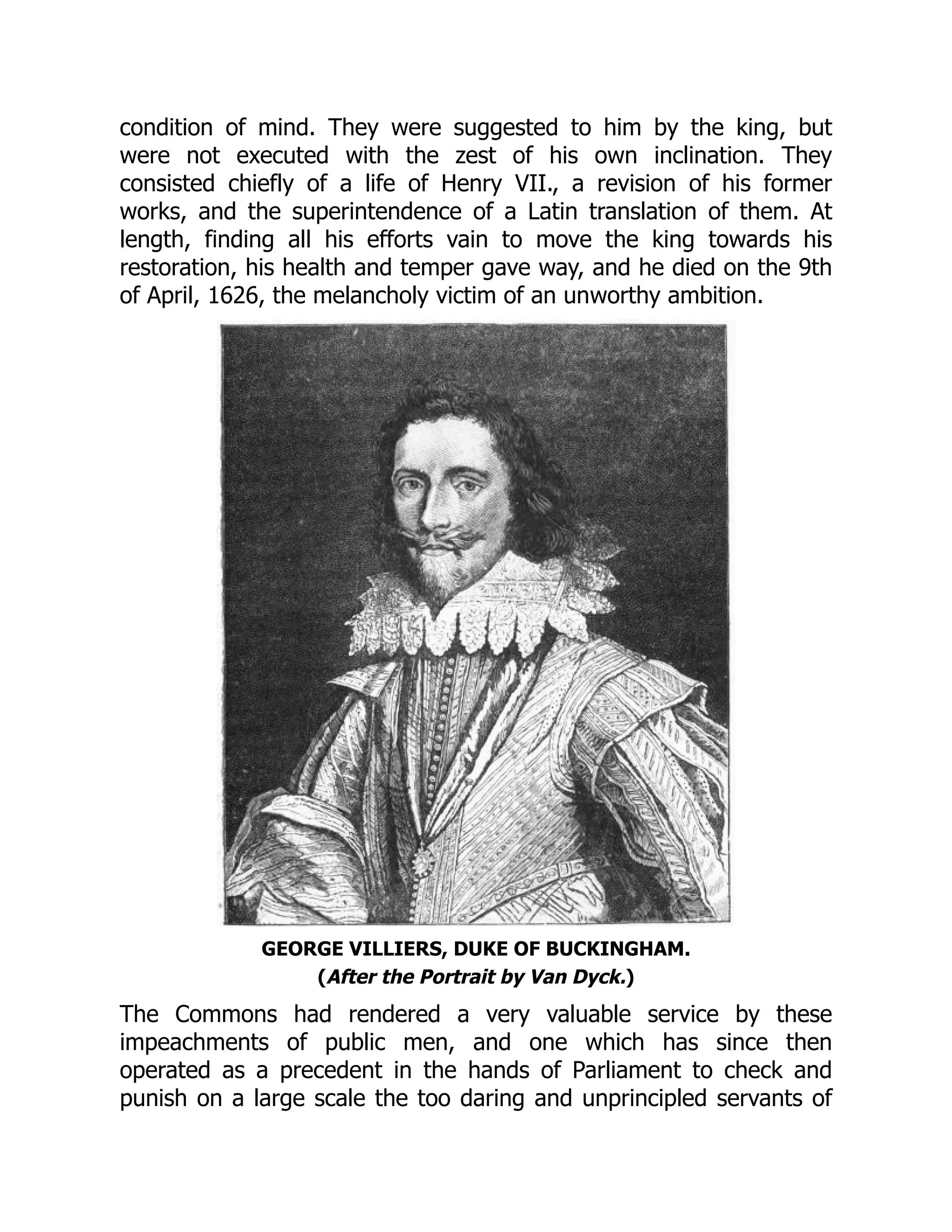 condition of mind. They were suggested to him by the king, but
were not executed with the zest of his own inclination. They
consisted chiefly of a life of Henry VII., a revision of his former
works, and the superintendence of a Latin translation of them. At
length, finding all his efforts vain to move the king towards his
restoration, his health and temper gave way, and he died on the 9th
of April, 1626, the melancholy victim of an unworthy ambition.
GEORGE VILLIERS, DUKE OF BUCKINGHAM.
(After the Portrait by Van Dyck.)
The Commons had rendered a very valuable service by these
impeachments of public men, and one which has since then
operated as a precedent in the hands of Parliament to check and
punish on a large scale the too daring and unprincipled servants of
 