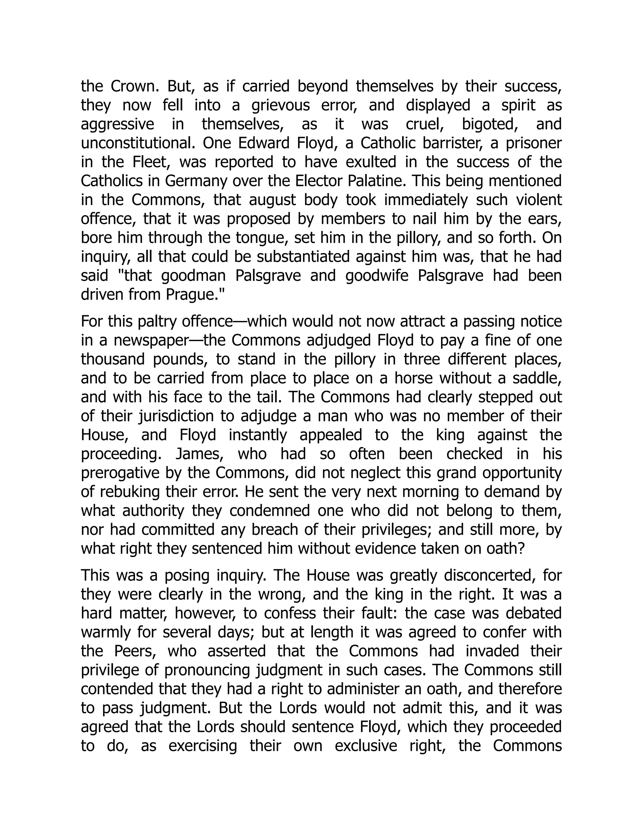 the Crown. But, as if carried beyond themselves by their success,
they now fell into a grievous error, and displayed a spirit as
aggressive in themselves, as it was cruel, bigoted, and
unconstitutional. One Edward Floyd, a Catholic barrister, a prisoner
in the Fleet, was reported to have exulted in the success of the
Catholics in Germany over the Elector Palatine. This being mentioned
in the Commons, that august body took immediately such violent
offence, that it was proposed by members to nail him by the ears,
bore him through the tongue, set him in the pillory, and so forth. On
inquiry, all that could be substantiated against him was, that he had
said "that goodman Palsgrave and goodwife Palsgrave had been
driven from Prague."
For this paltry offence—which would not now attract a passing notice
in a newspaper—the Commons adjudged Floyd to pay a fine of one
thousand pounds, to stand in the pillory in three different places,
and to be carried from place to place on a horse without a saddle,
and with his face to the tail. The Commons had clearly stepped out
of their jurisdiction to adjudge a man who was no member of their
House, and Floyd instantly appealed to the king against the
proceeding. James, who had so often been checked in his
prerogative by the Commons, did not neglect this grand opportunity
of rebuking their error. He sent the very next morning to demand by
what authority they condemned one who did not belong to them,
nor had committed any breach of their privileges; and still more, by
what right they sentenced him without evidence taken on oath?
This was a posing inquiry. The House was greatly disconcerted, for
they were clearly in the wrong, and the king in the right. It was a
hard matter, however, to confess their fault: the case was debated
warmly for several days; but at length it was agreed to confer with
the Peers, who asserted that the Commons had invaded their
privilege of pronouncing judgment in such cases. The Commons still
contended that they had a right to administer an oath, and therefore
to pass judgment. But the Lords would not admit this, and it was
agreed that the Lords should sentence Floyd, which they proceeded
to do, as exercising their own exclusive right, the Commons
 