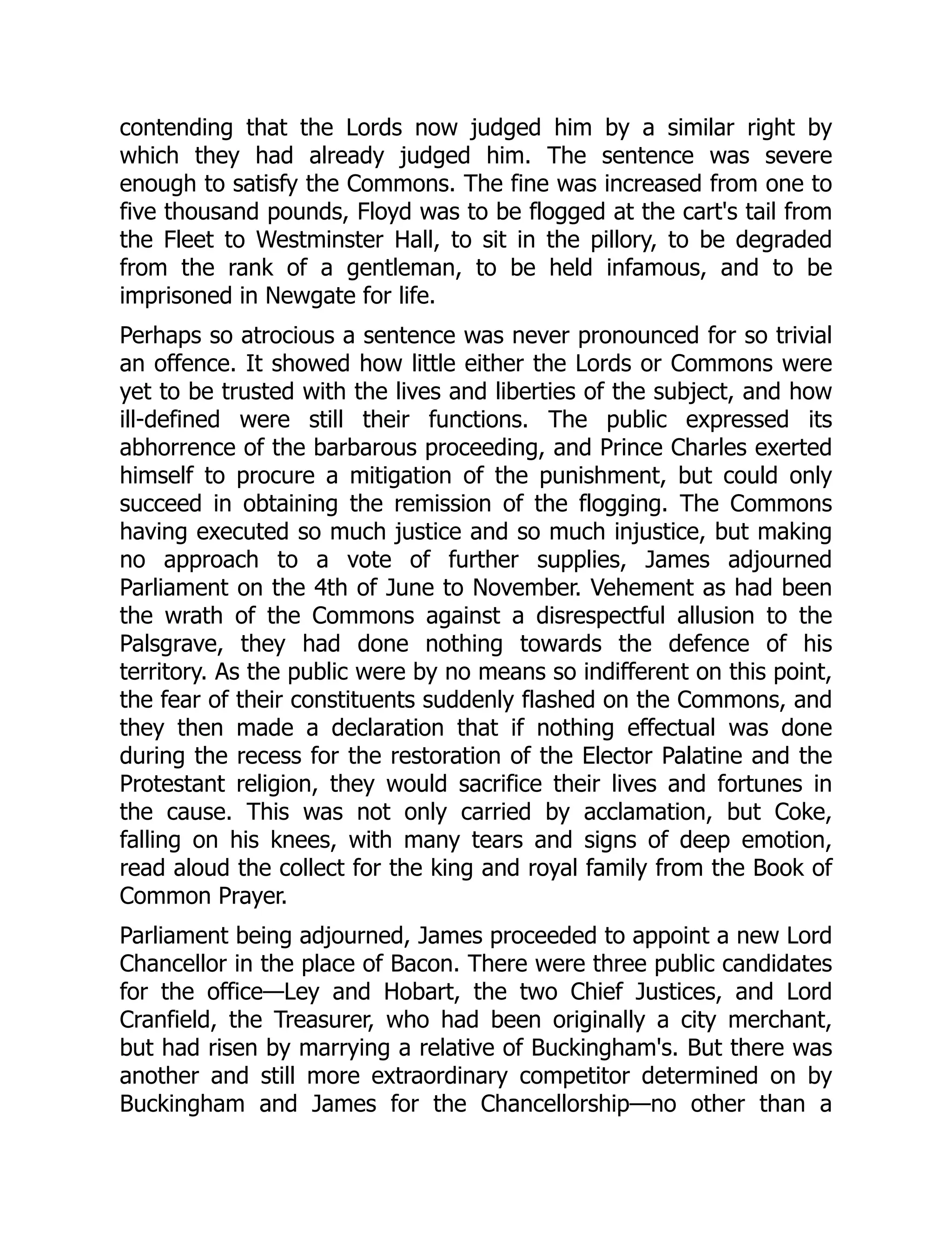 contending that the Lords now judged him by a similar right by
which they had already judged him. The sentence was severe
enough to satisfy the Commons. The fine was increased from one to
five thousand pounds, Floyd was to be flogged at the cart's tail from
the Fleet to Westminster Hall, to sit in the pillory, to be degraded
from the rank of a gentleman, to be held infamous, and to be
imprisoned in Newgate for life.
Perhaps so atrocious a sentence was never pronounced for so trivial
an offence. It showed how little either the Lords or Commons were
yet to be trusted with the lives and liberties of the subject, and how
ill-defined were still their functions. The public expressed its
abhorrence of the barbarous proceeding, and Prince Charles exerted
himself to procure a mitigation of the punishment, but could only
succeed in obtaining the remission of the flogging. The Commons
having executed so much justice and so much injustice, but making
no approach to a vote of further supplies, James adjourned
Parliament on the 4th of June to November. Vehement as had been
the wrath of the Commons against a disrespectful allusion to the
Palsgrave, they had done nothing towards the defence of his
territory. As the public were by no means so indifferent on this point,
the fear of their constituents suddenly flashed on the Commons, and
they then made a declaration that if nothing effectual was done
during the recess for the restoration of the Elector Palatine and the
Protestant religion, they would sacrifice their lives and fortunes in
the cause. This was not only carried by acclamation, but Coke,
falling on his knees, with many tears and signs of deep emotion,
read aloud the collect for the king and royal family from the Book of
Common Prayer.
Parliament being adjourned, James proceeded to appoint a new Lord
Chancellor in the place of Bacon. There were three public candidates
for the office—Ley and Hobart, the two Chief Justices, and Lord
Cranfield, the Treasurer, who had been originally a city merchant,
but had risen by marrying a relative of Buckingham's. But there was
another and still more extraordinary competitor determined on by
Buckingham and James for the Chancellorship—no other than a
 