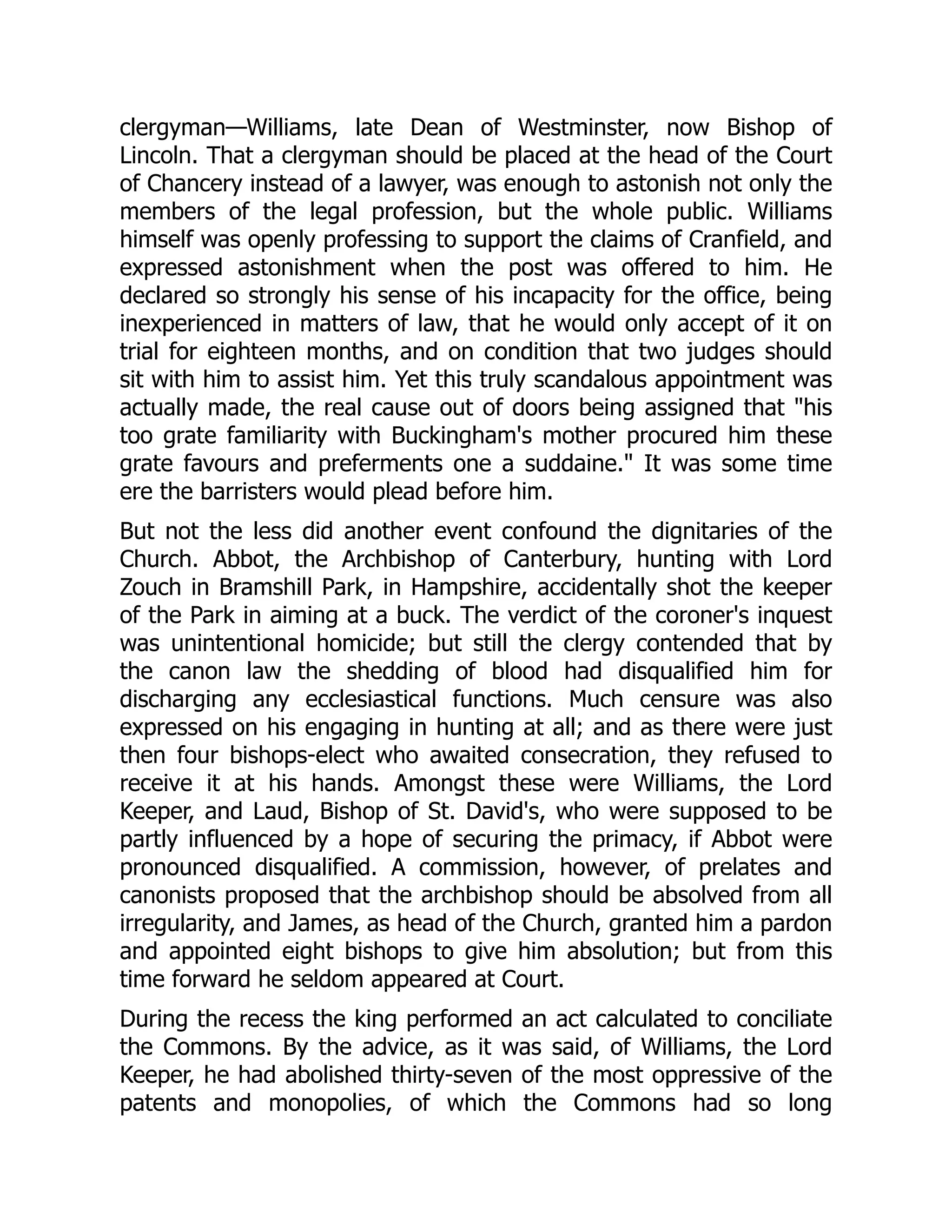 clergyman—Williams, late Dean of Westminster, now Bishop of
Lincoln. That a clergyman should be placed at the head of the Court
of Chancery instead of a lawyer, was enough to astonish not only the
members of the legal profession, but the whole public. Williams
himself was openly professing to support the claims of Cranfield, and
expressed astonishment when the post was offered to him. He
declared so strongly his sense of his incapacity for the office, being
inexperienced in matters of law, that he would only accept of it on
trial for eighteen months, and on condition that two judges should
sit with him to assist him. Yet this truly scandalous appointment was
actually made, the real cause out of doors being assigned that "his
too grate familiarity with Buckingham's mother procured him these
grate favours and preferments one a suddaine." It was some time
ere the barristers would plead before him.
But not the less did another event confound the dignitaries of the
Church. Abbot, the Archbishop of Canterbury, hunting with Lord
Zouch in Bramshill Park, in Hampshire, accidentally shot the keeper
of the Park in aiming at a buck. The verdict of the coroner's inquest
was unintentional homicide; but still the clergy contended that by
the canon law the shedding of blood had disqualified him for
discharging any ecclesiastical functions. Much censure was also
expressed on his engaging in hunting at all; and as there were just
then four bishops-elect who awaited consecration, they refused to
receive it at his hands. Amongst these were Williams, the Lord
Keeper, and Laud, Bishop of St. David's, who were supposed to be
partly influenced by a hope of securing the primacy, if Abbot were
pronounced disqualified. A commission, however, of prelates and
canonists proposed that the archbishop should be absolved from all
irregularity, and James, as head of the Church, granted him a pardon
and appointed eight bishops to give him absolution; but from this
time forward he seldom appeared at Court.
During the recess the king performed an act calculated to conciliate
the Commons. By the advice, as it was said, of Williams, the Lord
Keeper, he had abolished thirty-seven of the most oppressive of the
patents and monopolies, of which the Commons had so long
 