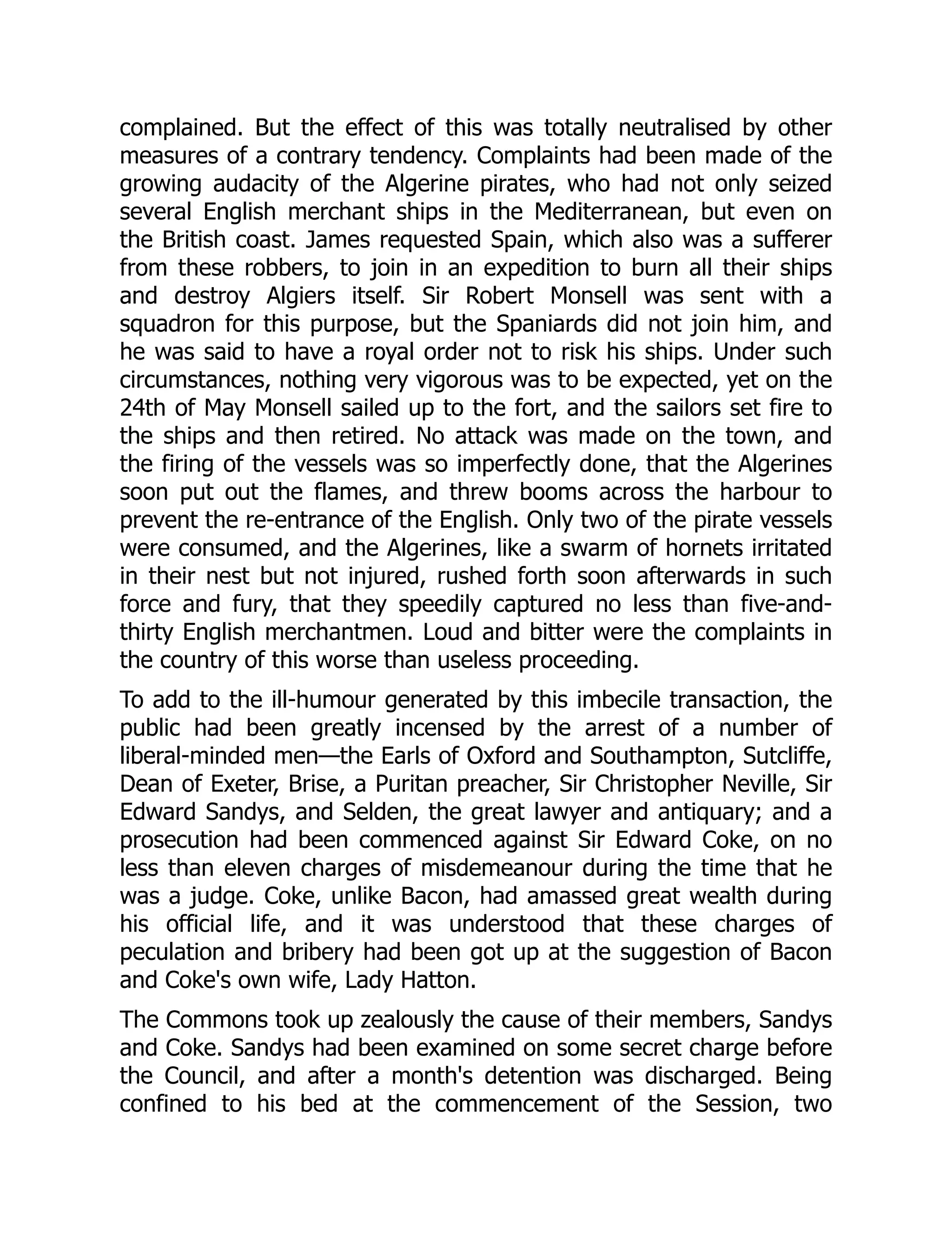 complained. But the effect of this was totally neutralised by other
measures of a contrary tendency. Complaints had been made of the
growing audacity of the Algerine pirates, who had not only seized
several English merchant ships in the Mediterranean, but even on
the British coast. James requested Spain, which also was a sufferer
from these robbers, to join in an expedition to burn all their ships
and destroy Algiers itself. Sir Robert Monsell was sent with a
squadron for this purpose, but the Spaniards did not join him, and
he was said to have a royal order not to risk his ships. Under such
circumstances, nothing very vigorous was to be expected, yet on the
24th of May Monsell sailed up to the fort, and the sailors set fire to
the ships and then retired. No attack was made on the town, and
the firing of the vessels was so imperfectly done, that the Algerines
soon put out the flames, and threw booms across the harbour to
prevent the re-entrance of the English. Only two of the pirate vessels
were consumed, and the Algerines, like a swarm of hornets irritated
in their nest but not injured, rushed forth soon afterwards in such
force and fury, that they speedily captured no less than five-and-
thirty English merchantmen. Loud and bitter were the complaints in
the country of this worse than useless proceeding.
To add to the ill-humour generated by this imbecile transaction, the
public had been greatly incensed by the arrest of a number of
liberal-minded men—the Earls of Oxford and Southampton, Sutcliffe,
Dean of Exeter, Brise, a Puritan preacher, Sir Christopher Neville, Sir
Edward Sandys, and Selden, the great lawyer and antiquary; and a
prosecution had been commenced against Sir Edward Coke, on no
less than eleven charges of misdemeanour during the time that he
was a judge. Coke, unlike Bacon, had amassed great wealth during
his official life, and it was understood that these charges of
peculation and bribery had been got up at the suggestion of Bacon
and Coke's own wife, Lady Hatton.
The Commons took up zealously the cause of their members, Sandys
and Coke. Sandys had been examined on some secret charge before
the Council, and after a month's detention was discharged. Being
confined to his bed at the commencement of the Session, two
 
