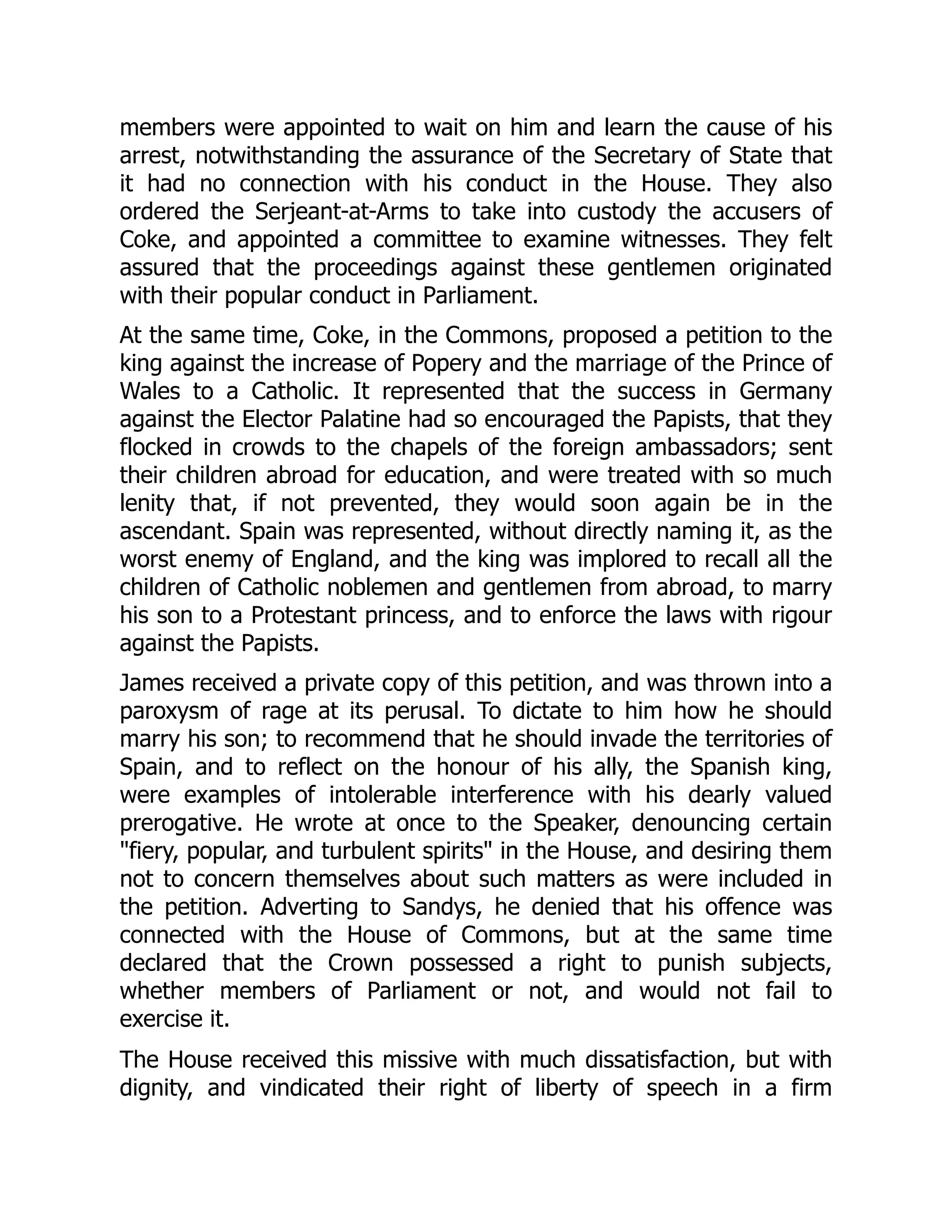 members were appointed to wait on him and learn the cause of his
arrest, notwithstanding the assurance of the Secretary of State that
it had no connection with his conduct in the House. They also
ordered the Serjeant-at-Arms to take into custody the accusers of
Coke, and appointed a committee to examine witnesses. They felt
assured that the proceedings against these gentlemen originated
with their popular conduct in Parliament.
At the same time, Coke, in the Commons, proposed a petition to the
king against the increase of Popery and the marriage of the Prince of
Wales to a Catholic. It represented that the success in Germany
against the Elector Palatine had so encouraged the Papists, that they
flocked in crowds to the chapels of the foreign ambassadors; sent
their children abroad for education, and were treated with so much
lenity that, if not prevented, they would soon again be in the
ascendant. Spain was represented, without directly naming it, as the
worst enemy of England, and the king was implored to recall all the
children of Catholic noblemen and gentlemen from abroad, to marry
his son to a Protestant princess, and to enforce the laws with rigour
against the Papists.
James received a private copy of this petition, and was thrown into a
paroxysm of rage at its perusal. To dictate to him how he should
marry his son; to recommend that he should invade the territories of
Spain, and to reflect on the honour of his ally, the Spanish king,
were examples of intolerable interference with his dearly valued
prerogative. He wrote at once to the Speaker, denouncing certain
"fiery, popular, and turbulent spirits" in the House, and desiring them
not to concern themselves about such matters as were included in
the petition. Adverting to Sandys, he denied that his offence was
connected with the House of Commons, but at the same time
declared that the Crown possessed a right to punish subjects,
whether members of Parliament or not, and would not fail to
exercise it.
The House received this missive with much dissatisfaction, but with
dignity, and vindicated their right of liberty of speech in a firm
 