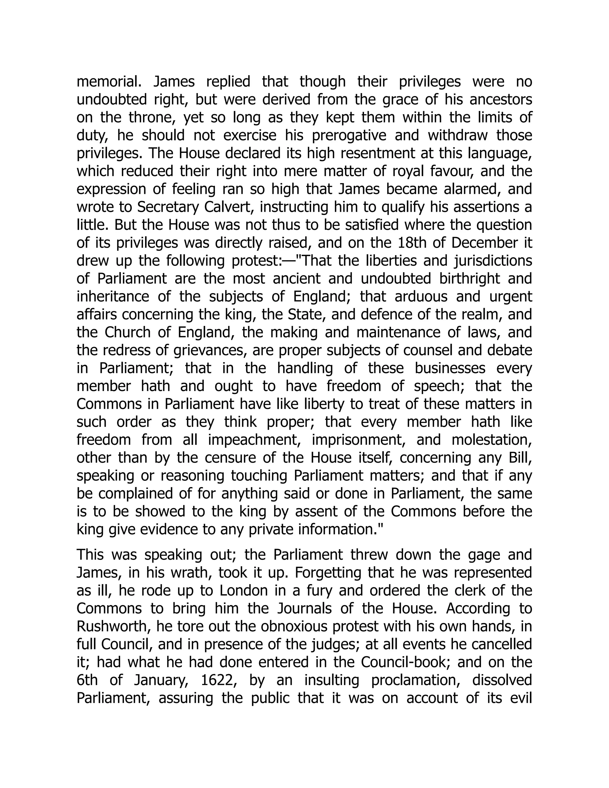 memorial. James replied that though their privileges were no
undoubted right, but were derived from the grace of his ancestors
on the throne, yet so long as they kept them within the limits of
duty, he should not exercise his prerogative and withdraw those
privileges. The House declared its high resentment at this language,
which reduced their right into mere matter of royal favour, and the
expression of feeling ran so high that James became alarmed, and
wrote to Secretary Calvert, instructing him to qualify his assertions a
little. But the House was not thus to be satisfied where the question
of its privileges was directly raised, and on the 18th of December it
drew up the following protest:—"That the liberties and jurisdictions
of Parliament are the most ancient and undoubted birthright and
inheritance of the subjects of England; that arduous and urgent
affairs concerning the king, the State, and defence of the realm, and
the Church of England, the making and maintenance of laws, and
the redress of grievances, are proper subjects of counsel and debate
in Parliament; that in the handling of these businesses every
member hath and ought to have freedom of speech; that the
Commons in Parliament have like liberty to treat of these matters in
such order as they think proper; that every member hath like
freedom from all impeachment, imprisonment, and molestation,
other than by the censure of the House itself, concerning any Bill,
speaking or reasoning touching Parliament matters; and that if any
be complained of for anything said or done in Parliament, the same
is to be showed to the king by assent of the Commons before the
king give evidence to any private information."
This was speaking out; the Parliament threw down the gage and
James, in his wrath, took it up. Forgetting that he was represented
as ill, he rode up to London in a fury and ordered the clerk of the
Commons to bring him the Journals of the House. According to
Rushworth, he tore out the obnoxious protest with his own hands, in
full Council, and in presence of the judges; at all events he cancelled
it; had what he had done entered in the Council-book; and on the
6th of January, 1622, by an insulting proclamation, dissolved
Parliament, assuring the public that it was on account of its evil
 