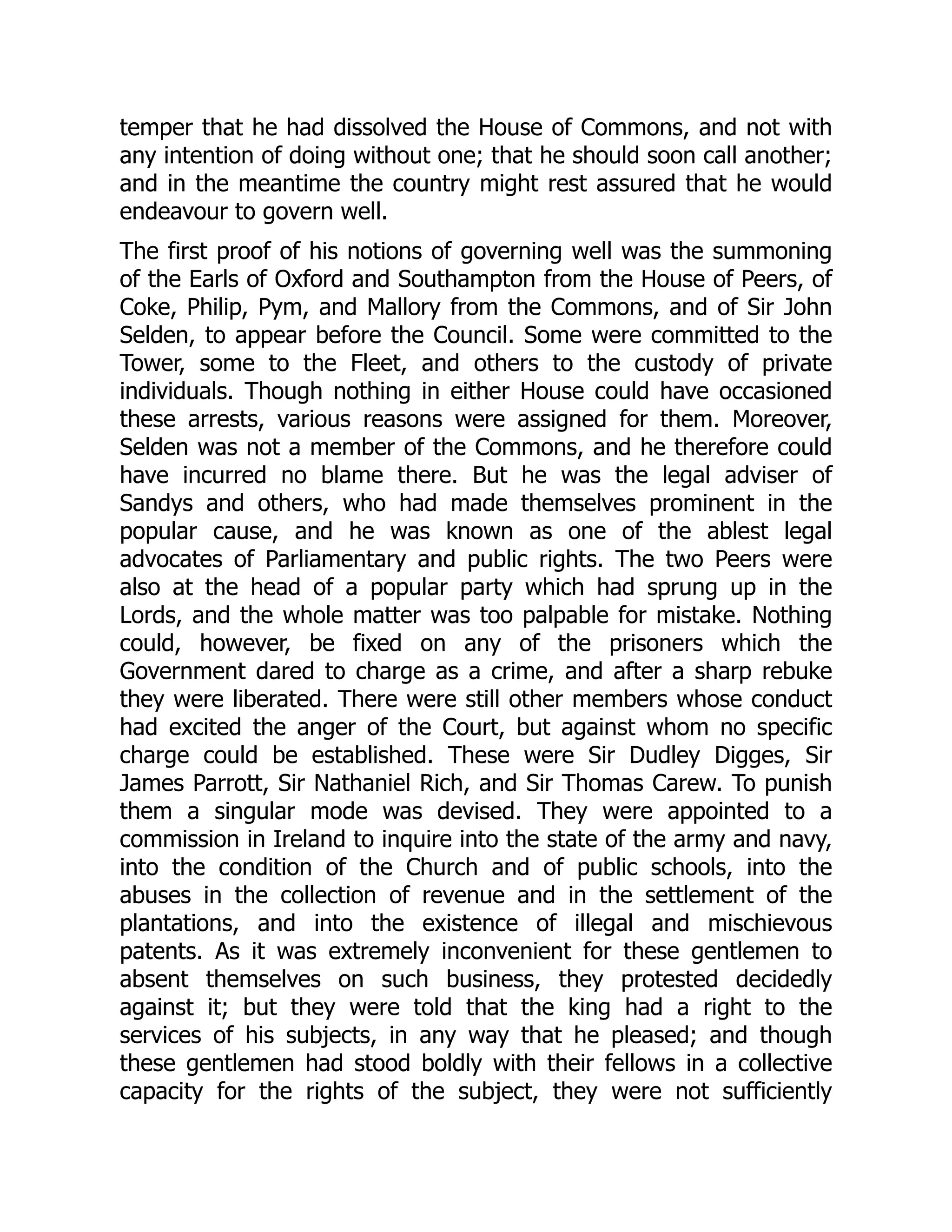 temper that he had dissolved the House of Commons, and not with
any intention of doing without one; that he should soon call another;
and in the meantime the country might rest assured that he would
endeavour to govern well.
The first proof of his notions of governing well was the summoning
of the Earls of Oxford and Southampton from the House of Peers, of
Coke, Philip, Pym, and Mallory from the Commons, and of Sir John
Selden, to appear before the Council. Some were committed to the
Tower, some to the Fleet, and others to the custody of private
individuals. Though nothing in either House could have occasioned
these arrests, various reasons were assigned for them. Moreover,
Selden was not a member of the Commons, and he therefore could
have incurred no blame there. But he was the legal adviser of
Sandys and others, who had made themselves prominent in the
popular cause, and he was known as one of the ablest legal
advocates of Parliamentary and public rights. The two Peers were
also at the head of a popular party which had sprung up in the
Lords, and the whole matter was too palpable for mistake. Nothing
could, however, be fixed on any of the prisoners which the
Government dared to charge as a crime, and after a sharp rebuke
they were liberated. There were still other members whose conduct
had excited the anger of the Court, but against whom no specific
charge could be established. These were Sir Dudley Digges, Sir
James Parrott, Sir Nathaniel Rich, and Sir Thomas Carew. To punish
them a singular mode was devised. They were appointed to a
commission in Ireland to inquire into the state of the army and navy,
into the condition of the Church and of public schools, into the
abuses in the collection of revenue and in the settlement of the
plantations, and into the existence of illegal and mischievous
patents. As it was extremely inconvenient for these gentlemen to
absent themselves on such business, they protested decidedly
against it; but they were told that the king had a right to the
services of his subjects, in any way that he pleased; and though
these gentlemen had stood boldly with their fellows in a collective
capacity for the rights of the subject, they were not sufficiently
 