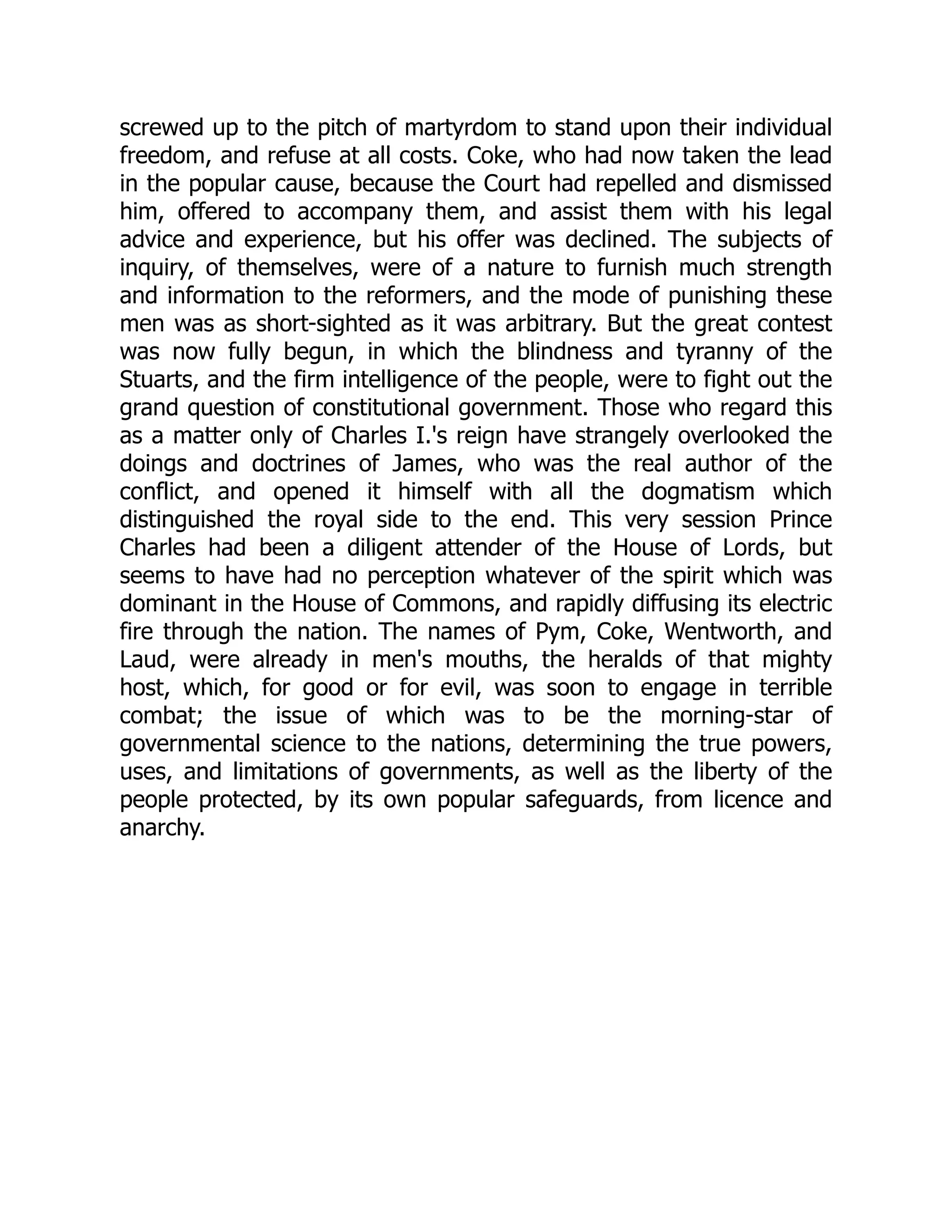 screwed up to the pitch of martyrdom to stand upon their individual
freedom, and refuse at all costs. Coke, who had now taken the lead
in the popular cause, because the Court had repelled and dismissed
him, offered to accompany them, and assist them with his legal
advice and experience, but his offer was declined. The subjects of
inquiry, of themselves, were of a nature to furnish much strength
and information to the reformers, and the mode of punishing these
men was as short-sighted as it was arbitrary. But the great contest
was now fully begun, in which the blindness and tyranny of the
Stuarts, and the firm intelligence of the people, were to fight out the
grand question of constitutional government. Those who regard this
as a matter only of Charles I.'s reign have strangely overlooked the
doings and doctrines of James, who was the real author of the
conflict, and opened it himself with all the dogmatism which
distinguished the royal side to the end. This very session Prince
Charles had been a diligent attender of the House of Lords, but
seems to have had no perception whatever of the spirit which was
dominant in the House of Commons, and rapidly diffusing its electric
fire through the nation. The names of Pym, Coke, Wentworth, and
Laud, were already in men's mouths, the heralds of that mighty
host, which, for good or for evil, was soon to engage in terrible
combat; the issue of which was to be the morning-star of
governmental science to the nations, determining the true powers,
uses, and limitations of governments, as well as the liberty of the
people protected, by its own popular safeguards, from licence and
anarchy.
 