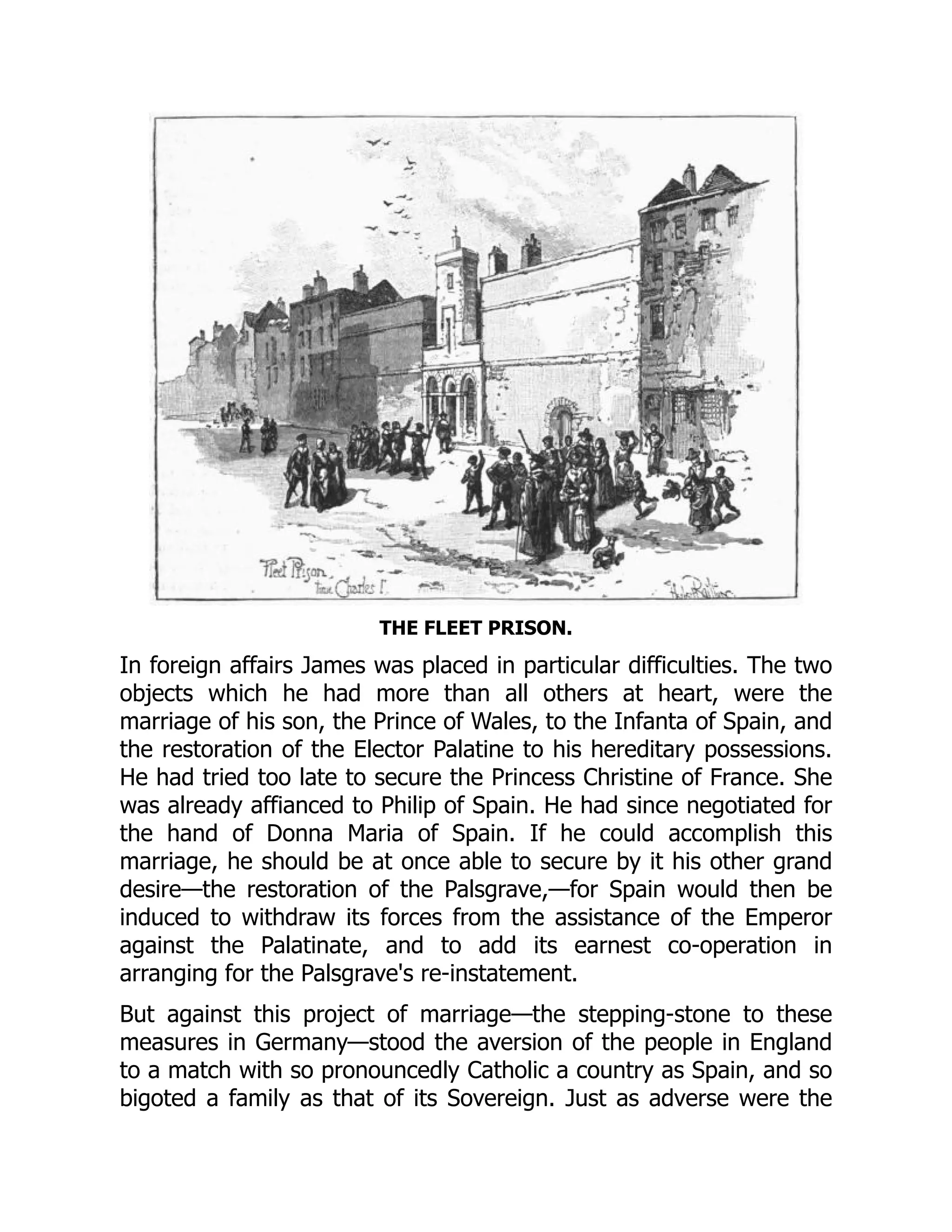 THE FLEET PRISON.
In foreign affairs James was placed in particular difficulties. The two
objects which he had more than all others at heart, were the
marriage of his son, the Prince of Wales, to the Infanta of Spain, and
the restoration of the Elector Palatine to his hereditary possessions.
He had tried too late to secure the Princess Christine of France. She
was already affianced to Philip of Spain. He had since negotiated for
the hand of Donna Maria of Spain. If he could accomplish this
marriage, he should be at once able to secure by it his other grand
desire—the restoration of the Palsgrave,—for Spain would then be
induced to withdraw its forces from the assistance of the Emperor
against the Palatinate, and to add its earnest co-operation in
arranging for the Palsgrave's re-instatement.
But against this project of marriage—the stepping-stone to these
measures in Germany—stood the aversion of the people in England
to a match with so pronouncedly Catholic a country as Spain, and so
bigoted a family as that of its Sovereign. Just as adverse were the
 