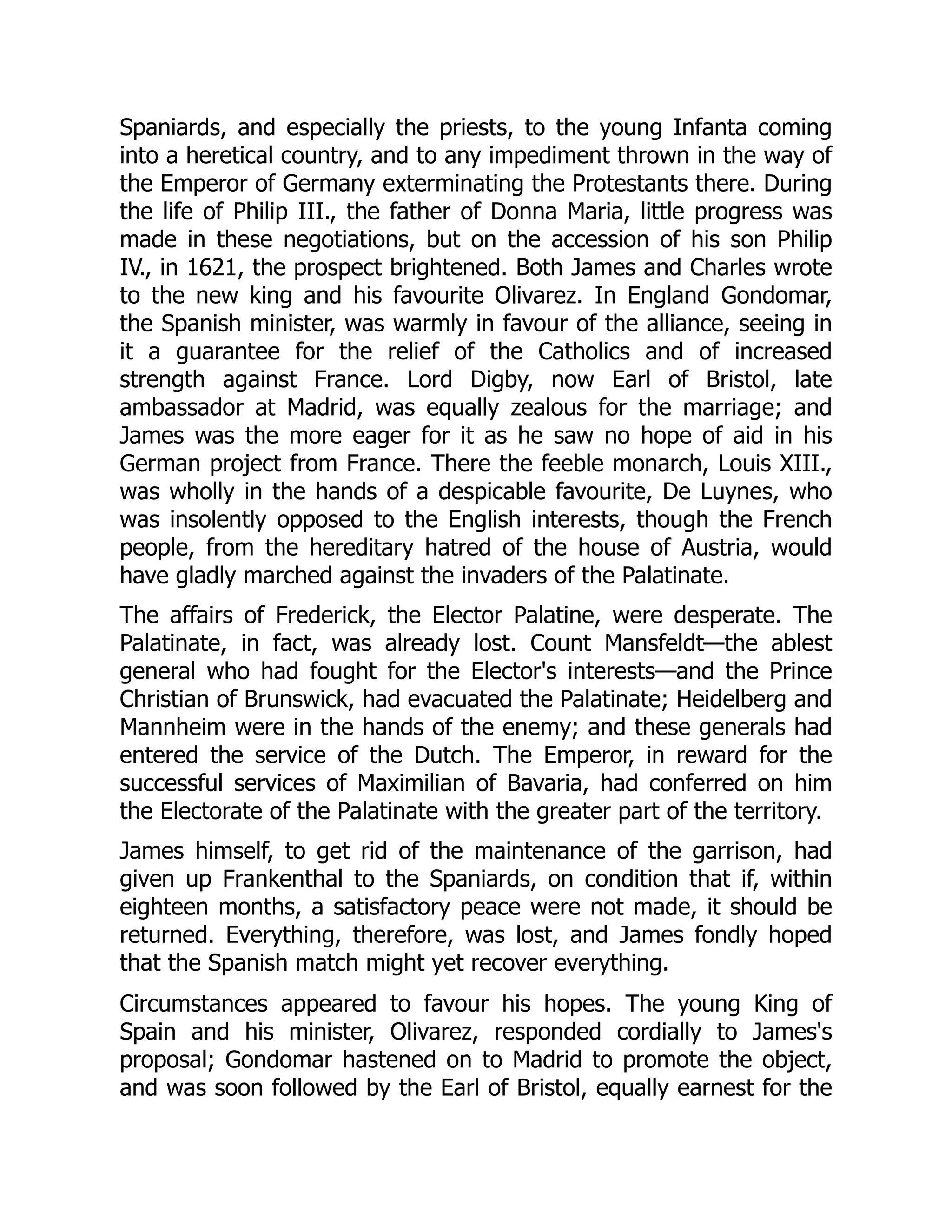 Spaniards, and especially the priests, to the young Infanta coming
into a heretical country, and to any impediment thrown in the way of
the Emperor of Germany exterminating the Protestants there. During
the life of Philip III., the father of Donna Maria, little progress was
made in these negotiations, but on the accession of his son Philip
IV., in 1621, the prospect brightened. Both James and Charles wrote
to the new king and his favourite Olivarez. In England Gondomar,
the Spanish minister, was warmly in favour of the alliance, seeing in
it a guarantee for the relief of the Catholics and of increased
strength against France. Lord Digby, now Earl of Bristol, late
ambassador at Madrid, was equally zealous for the marriage; and
James was the more eager for it as he saw no hope of aid in his
German project from France. There the feeble monarch, Louis XIII.,
was wholly in the hands of a despicable favourite, De Luynes, who
was insolently opposed to the English interests, though the French
people, from the hereditary hatred of the house of Austria, would
have gladly marched against the invaders of the Palatinate.
The affairs of Frederick, the Elector Palatine, were desperate. The
Palatinate, in fact, was already lost. Count Mansfeldt—the ablest
general who had fought for the Elector's interests—and the Prince
Christian of Brunswick, had evacuated the Palatinate; Heidelberg and
Mannheim were in the hands of the enemy; and these generals had
entered the service of the Dutch. The Emperor, in reward for the
successful services of Maximilian of Bavaria, had conferred on him
the Electorate of the Palatinate with the greater part of the territory.
James himself, to get rid of the maintenance of the garrison, had
given up Frankenthal to the Spaniards, on condition that if, within
eighteen months, a satisfactory peace were not made, it should be
returned. Everything, therefore, was lost, and James fondly hoped
that the Spanish match might yet recover everything.
Circumstances appeared to favour his hopes. The young King of
Spain and his minister, Olivarez, responded cordially to James's
proposal; Gondomar hastened on to Madrid to promote the object,
and was soon followed by the Earl of Bristol, equally earnest for the
 