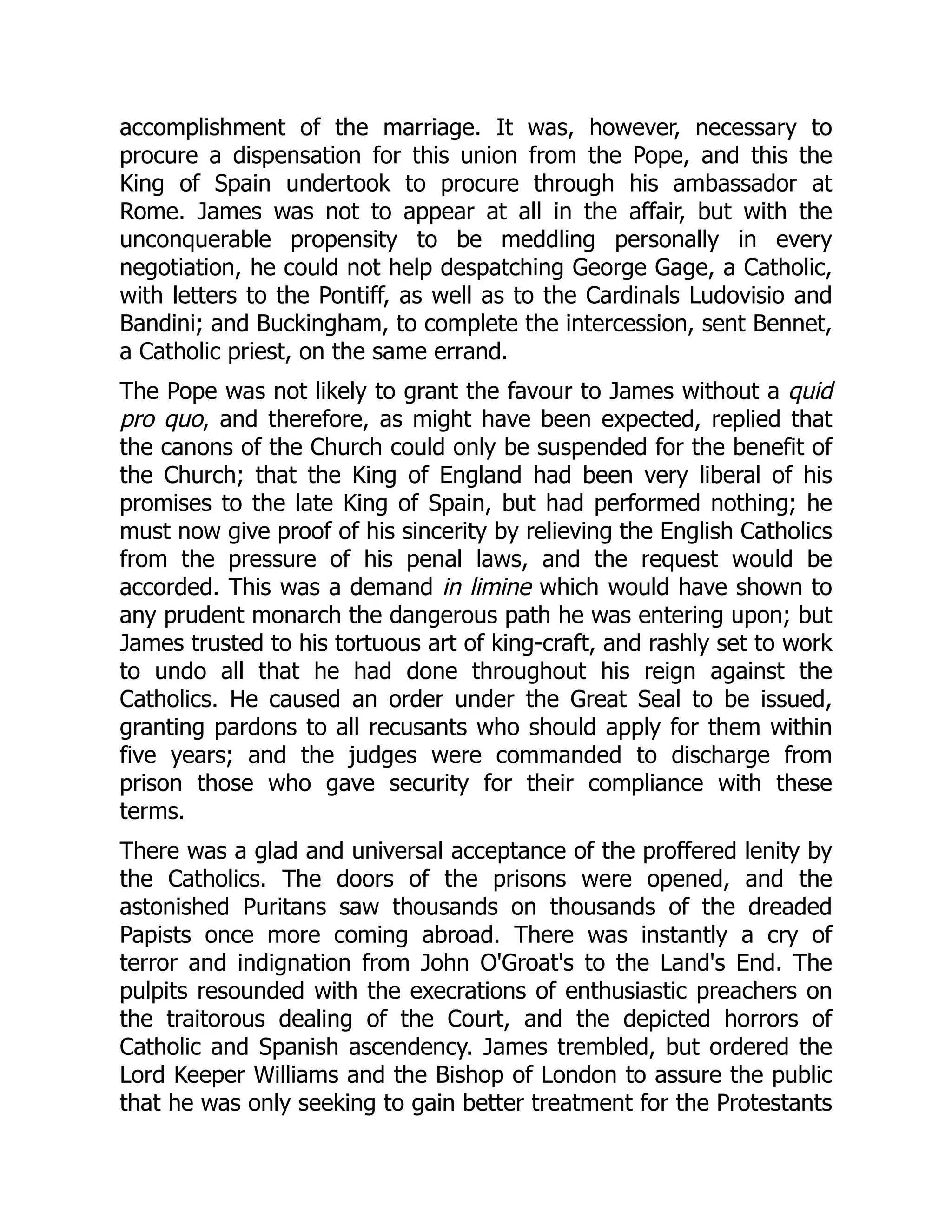 accomplishment of the marriage. It was, however, necessary to
procure a dispensation for this union from the Pope, and this the
King of Spain undertook to procure through his ambassador at
Rome. James was not to appear at all in the affair, but with the
unconquerable propensity to be meddling personally in every
negotiation, he could not help despatching George Gage, a Catholic,
with letters to the Pontiff, as well as to the Cardinals Ludovisio and
Bandini; and Buckingham, to complete the intercession, sent Bennet,
a Catholic priest, on the same errand.
The Pope was not likely to grant the favour to James without a quid
pro quo, and therefore, as might have been expected, replied that
the canons of the Church could only be suspended for the benefit of
the Church; that the King of England had been very liberal of his
promises to the late King of Spain, but had performed nothing; he
must now give proof of his sincerity by relieving the English Catholics
from the pressure of his penal laws, and the request would be
accorded. This was a demand in limine which would have shown to
any prudent monarch the dangerous path he was entering upon; but
James trusted to his tortuous art of king-craft, and rashly set to work
to undo all that he had done throughout his reign against the
Catholics. He caused an order under the Great Seal to be issued,
granting pardons to all recusants who should apply for them within
five years; and the judges were commanded to discharge from
prison those who gave security for their compliance with these
terms.
There was a glad and universal acceptance of the proffered lenity by
the Catholics. The doors of the prisons were opened, and the
astonished Puritans saw thousands on thousands of the dreaded
Papists once more coming abroad. There was instantly a cry of
terror and indignation from John O'Groat's to the Land's End. The
pulpits resounded with the execrations of enthusiastic preachers on
the traitorous dealing of the Court, and the depicted horrors of
Catholic and Spanish ascendency. James trembled, but ordered the
Lord Keeper Williams and the Bishop of London to assure the public
that he was only seeking to gain better treatment for the Protestants
 