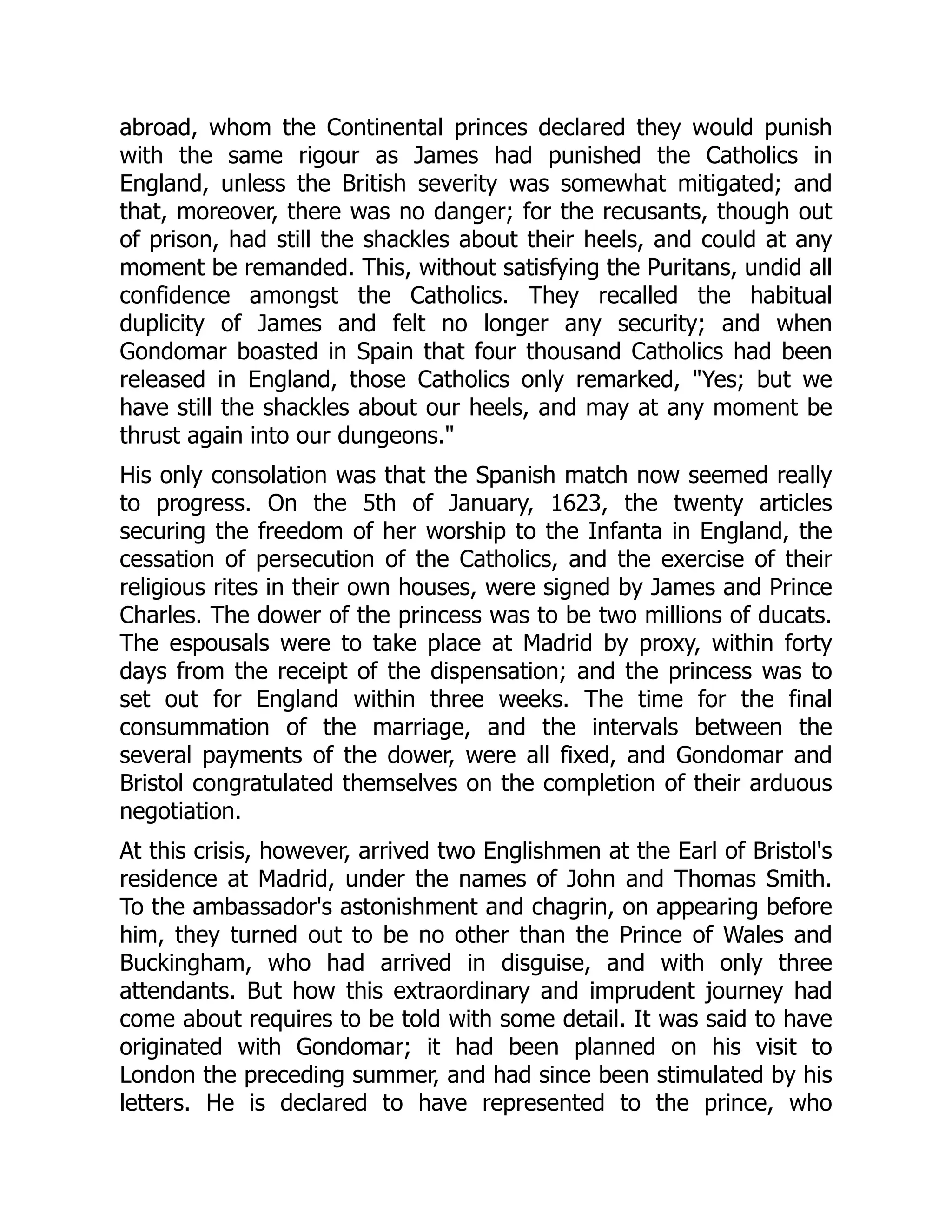 abroad, whom the Continental princes declared they would punish
with the same rigour as James had punished the Catholics in
England, unless the British severity was somewhat mitigated; and
that, moreover, there was no danger; for the recusants, though out
of prison, had still the shackles about their heels, and could at any
moment be remanded. This, without satisfying the Puritans, undid all
confidence amongst the Catholics. They recalled the habitual
duplicity of James and felt no longer any security; and when
Gondomar boasted in Spain that four thousand Catholics had been
released in England, those Catholics only remarked, "Yes; but we
have still the shackles about our heels, and may at any moment be
thrust again into our dungeons."
His only consolation was that the Spanish match now seemed really
to progress. On the 5th of January, 1623, the twenty articles
securing the freedom of her worship to the Infanta in England, the
cessation of persecution of the Catholics, and the exercise of their
religious rites in their own houses, were signed by James and Prince
Charles. The dower of the princess was to be two millions of ducats.
The espousals were to take place at Madrid by proxy, within forty
days from the receipt of the dispensation; and the princess was to
set out for England within three weeks. The time for the final
consummation of the marriage, and the intervals between the
several payments of the dower, were all fixed, and Gondomar and
Bristol congratulated themselves on the completion of their arduous
negotiation.
At this crisis, however, arrived two Englishmen at the Earl of Bristol's
residence at Madrid, under the names of John and Thomas Smith.
To the ambassador's astonishment and chagrin, on appearing before
him, they turned out to be no other than the Prince of Wales and
Buckingham, who had arrived in disguise, and with only three
attendants. But how this extraordinary and imprudent journey had
come about requires to be told with some detail. It was said to have
originated with Gondomar; it had been planned on his visit to
London the preceding summer, and had since been stimulated by his
letters. He is declared to have represented to the prince, who
 