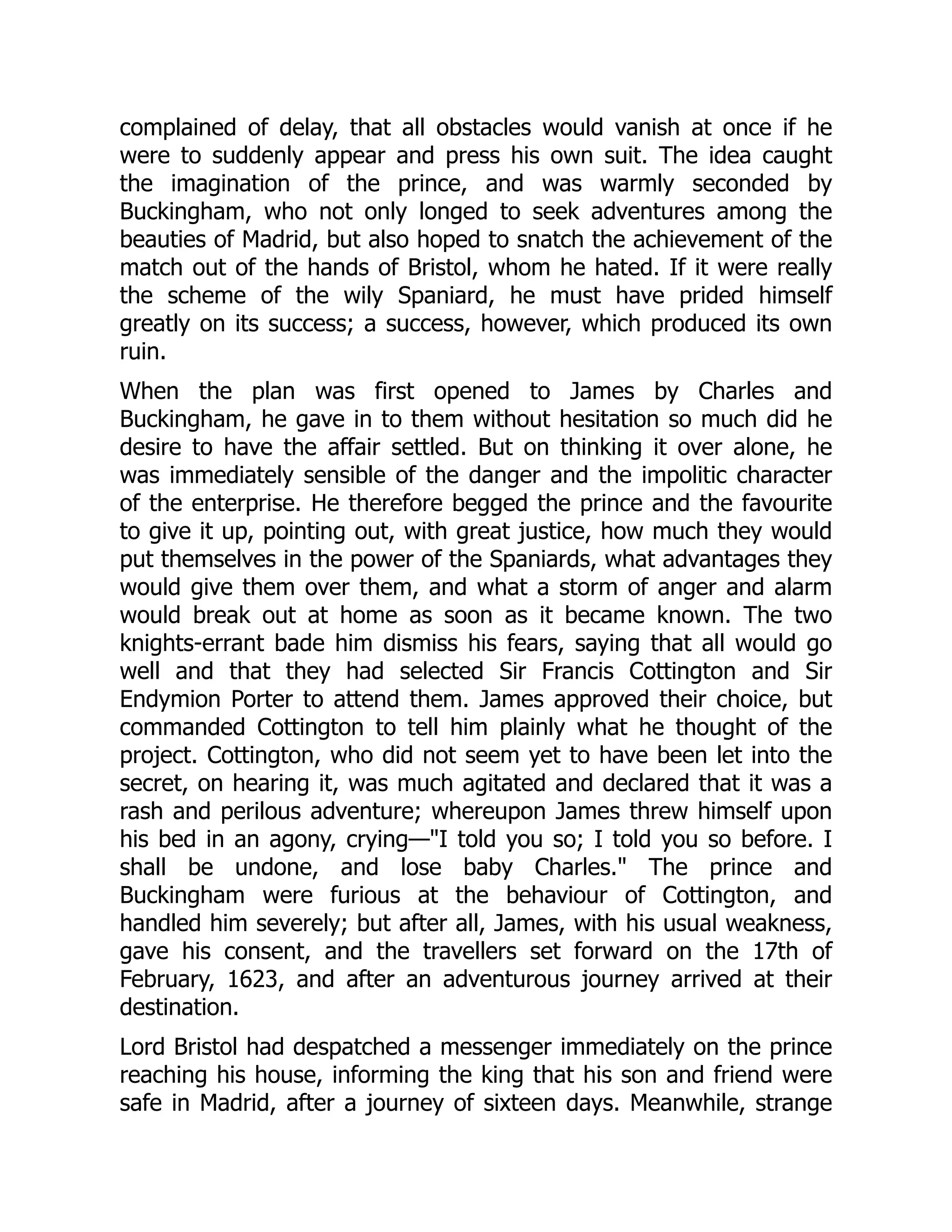 complained of delay, that all obstacles would vanish at once if he
were to suddenly appear and press his own suit. The idea caught
the imagination of the prince, and was warmly seconded by
Buckingham, who not only longed to seek adventures among the
beauties of Madrid, but also hoped to snatch the achievement of the
match out of the hands of Bristol, whom he hated. If it were really
the scheme of the wily Spaniard, he must have prided himself
greatly on its success; a success, however, which produced its own
ruin.
When the plan was first opened to James by Charles and
Buckingham, he gave in to them without hesitation so much did he
desire to have the affair settled. But on thinking it over alone, he
was immediately sensible of the danger and the impolitic character
of the enterprise. He therefore begged the prince and the favourite
to give it up, pointing out, with great justice, how much they would
put themselves in the power of the Spaniards, what advantages they
would give them over them, and what a storm of anger and alarm
would break out at home as soon as it became known. The two
knights-errant bade him dismiss his fears, saying that all would go
well and that they had selected Sir Francis Cottington and Sir
Endymion Porter to attend them. James approved their choice, but
commanded Cottington to tell him plainly what he thought of the
project. Cottington, who did not seem yet to have been let into the
secret, on hearing it, was much agitated and declared that it was a
rash and perilous adventure; whereupon James threw himself upon
his bed in an agony, crying—"I told you so; I told you so before. I
shall be undone, and lose baby Charles." The prince and
Buckingham were furious at the behaviour of Cottington, and
handled him severely; but after all, James, with his usual weakness,
gave his consent, and the travellers set forward on the 17th of
February, 1623, and after an adventurous journey arrived at their
destination.
Lord Bristol had despatched a messenger immediately on the prince
reaching his house, informing the king that his son and friend were
safe in Madrid, after a journey of sixteen days. Meanwhile, strange
 