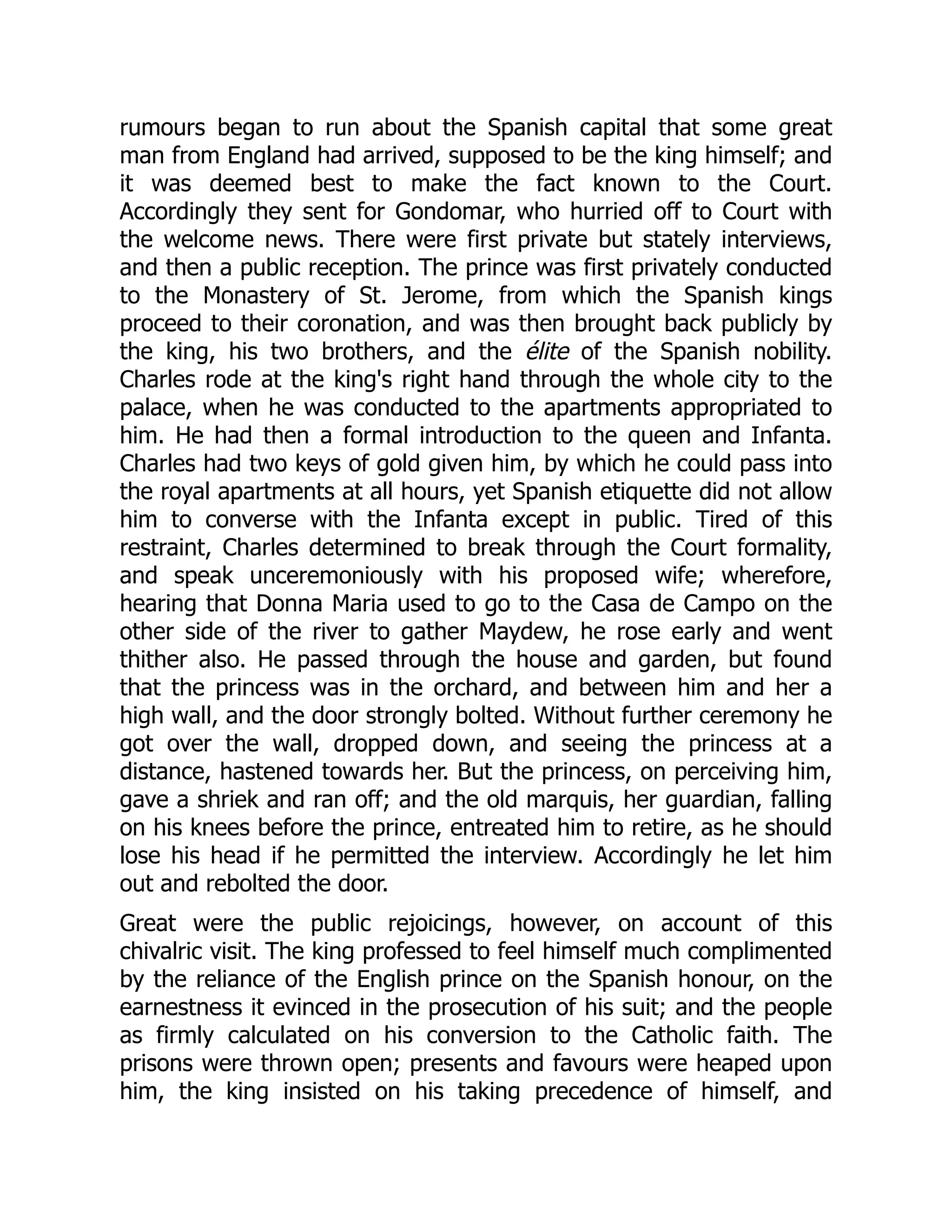 rumours began to run about the Spanish capital that some great
man from England had arrived, supposed to be the king himself; and
it was deemed best to make the fact known to the Court.
Accordingly they sent for Gondomar, who hurried off to Court with
the welcome news. There were first private but stately interviews,
and then a public reception. The prince was first privately conducted
to the Monastery of St. Jerome, from which the Spanish kings
proceed to their coronation, and was then brought back publicly by
the king, his two brothers, and the élite of the Spanish nobility.
Charles rode at the king's right hand through the whole city to the
palace, when he was conducted to the apartments appropriated to
him. He had then a formal introduction to the queen and Infanta.
Charles had two keys of gold given him, by which he could pass into
the royal apartments at all hours, yet Spanish etiquette did not allow
him to converse with the Infanta except in public. Tired of this
restraint, Charles determined to break through the Court formality,
and speak unceremoniously with his proposed wife; wherefore,
hearing that Donna Maria used to go to the Casa de Campo on the
other side of the river to gather Maydew, he rose early and went
thither also. He passed through the house and garden, but found
that the princess was in the orchard, and between him and her a
high wall, and the door strongly bolted. Without further ceremony he
got over the wall, dropped down, and seeing the princess at a
distance, hastened towards her. But the princess, on perceiving him,
gave a shriek and ran off; and the old marquis, her guardian, falling
on his knees before the prince, entreated him to retire, as he should
lose his head if he permitted the interview. Accordingly he let him
out and rebolted the door.
Great were the public rejoicings, however, on account of this
chivalric visit. The king professed to feel himself much complimented
by the reliance of the English prince on the Spanish honour, on the
earnestness it evinced in the prosecution of his suit; and the people
as firmly calculated on his conversion to the Catholic faith. The
prisons were thrown open; presents and favours were heaped upon
him, the king insisted on his taking precedence of himself, and
 
