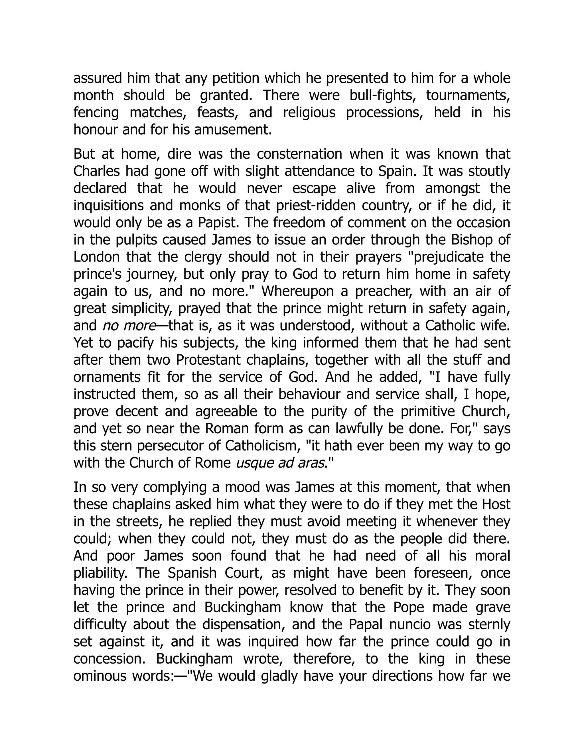 assured him that any petition which he presented to him for a whole
month should be granted. There were bull-fights, tournaments,
fencing matches, feasts, and religious processions, held in his
honour and for his amusement.
But at home, dire was the consternation when it was known that
Charles had gone off with slight attendance to Spain. It was stoutly
declared that he would never escape alive from amongst the
inquisitions and monks of that priest-ridden country, or if he did, it
would only be as a Papist. The freedom of comment on the occasion
in the pulpits caused James to issue an order through the Bishop of
London that the clergy should not in their prayers "prejudicate the
prince's journey, but only pray to God to return him home in safety
again to us, and no more." Whereupon a preacher, with an air of
great simplicity, prayed that the prince might return in safety again,
and no more—that is, as it was understood, without a Catholic wife.
Yet to pacify his subjects, the king informed them that he had sent
after them two Protestant chaplains, together with all the stuff and
ornaments fit for the service of God. And he added, "I have fully
instructed them, so as all their behaviour and service shall, I hope,
prove decent and agreeable to the purity of the primitive Church,
and yet so near the Roman form as can lawfully be done. For," says
this stern persecutor of Catholicism, "it hath ever been my way to go
with the Church of Rome usque ad aras."
In so very complying a mood was James at this moment, that when
these chaplains asked him what they were to do if they met the Host
in the streets, he replied they must avoid meeting it whenever they
could; when they could not, they must do as the people did there.
And poor James soon found that he had need of all his moral
pliability. The Spanish Court, as might have been foreseen, once
having the prince in their power, resolved to benefit by it. They soon
let the prince and Buckingham know that the Pope made grave
difficulty about the dispensation, and the Papal nuncio was sternly
set against it, and it was inquired how far the prince could go in
concession. Buckingham wrote, therefore, to the king in these
ominous words:—"We would gladly have your directions how far we
 