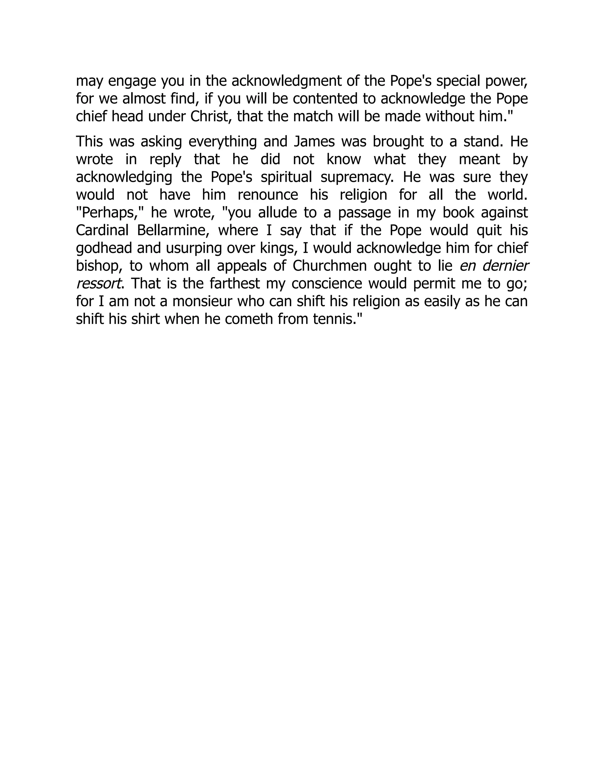 may engage you in the acknowledgment of the Pope's special power,
for we almost find, if you will be contented to acknowledge the Pope
chief head under Christ, that the match will be made without him."
This was asking everything and James was brought to a stand. He
wrote in reply that he did not know what they meant by
acknowledging the Pope's spiritual supremacy. He was sure they
would not have him renounce his religion for all the world.
"Perhaps," he wrote, "you allude to a passage in my book against
Cardinal Bellarmine, where I say that if the Pope would quit his
godhead and usurping over kings, I would acknowledge him for chief
bishop, to whom all appeals of Churchmen ought to lie en dernier
ressort. That is the farthest my conscience would permit me to go;
for I am not a monsieur who can shift his religion as easily as he can
shift his shirt when he cometh from tennis."
 