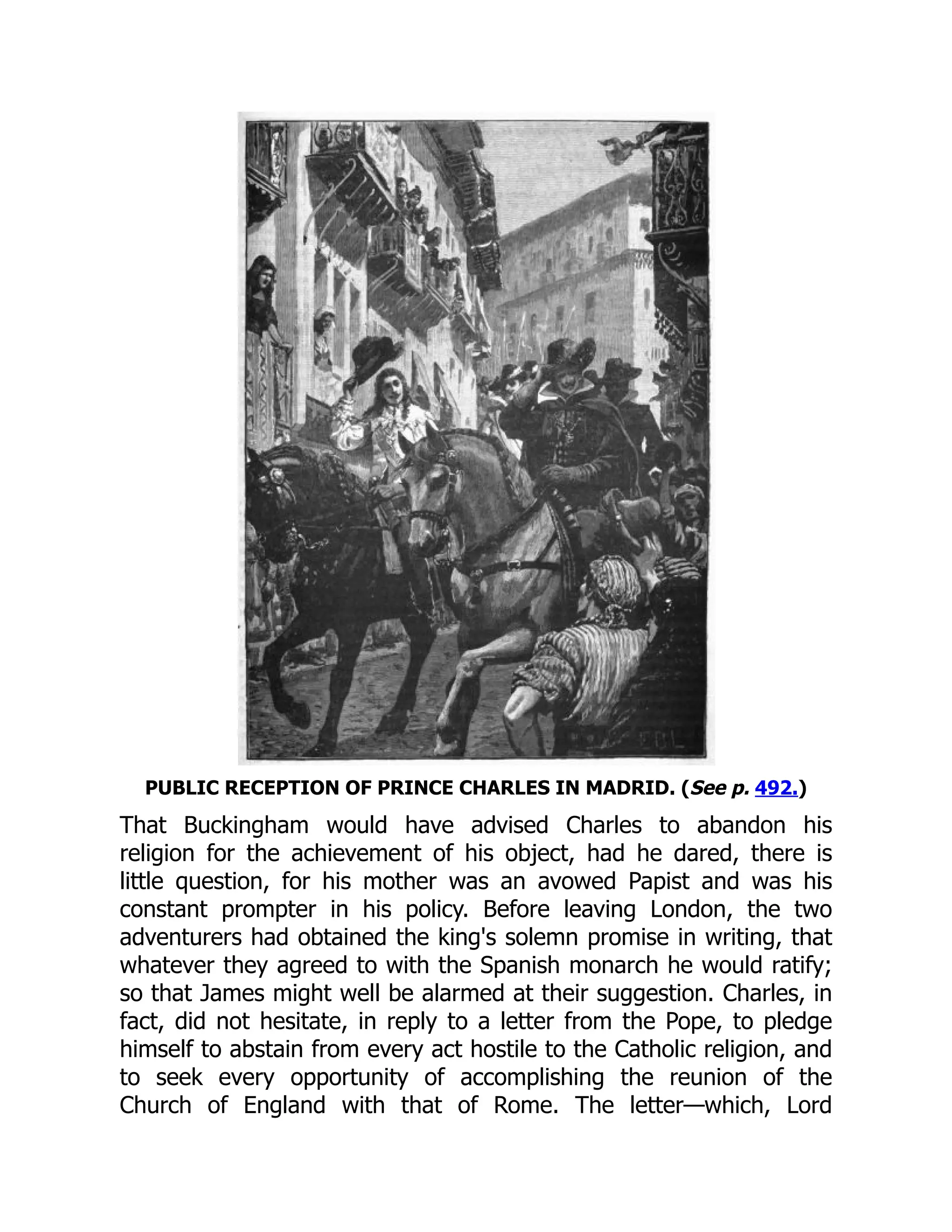PUBLIC RECEPTION OF PRINCE CHARLES IN MADRID. (See p. 492.)
That Buckingham would have advised Charles to abandon his
religion for the achievement of his object, had he dared, there is
little question, for his mother was an avowed Papist and was his
constant prompter in his policy. Before leaving London, the two
adventurers had obtained the king's solemn promise in writing, that
whatever they agreed to with the Spanish monarch he would ratify;
so that James might well be alarmed at their suggestion. Charles, in
fact, did not hesitate, in reply to a letter from the Pope, to pledge
himself to abstain from every act hostile to the Catholic religion, and
to seek every opportunity of accomplishing the reunion of the
Church of England with that of Rome. The letter—which, Lord
 