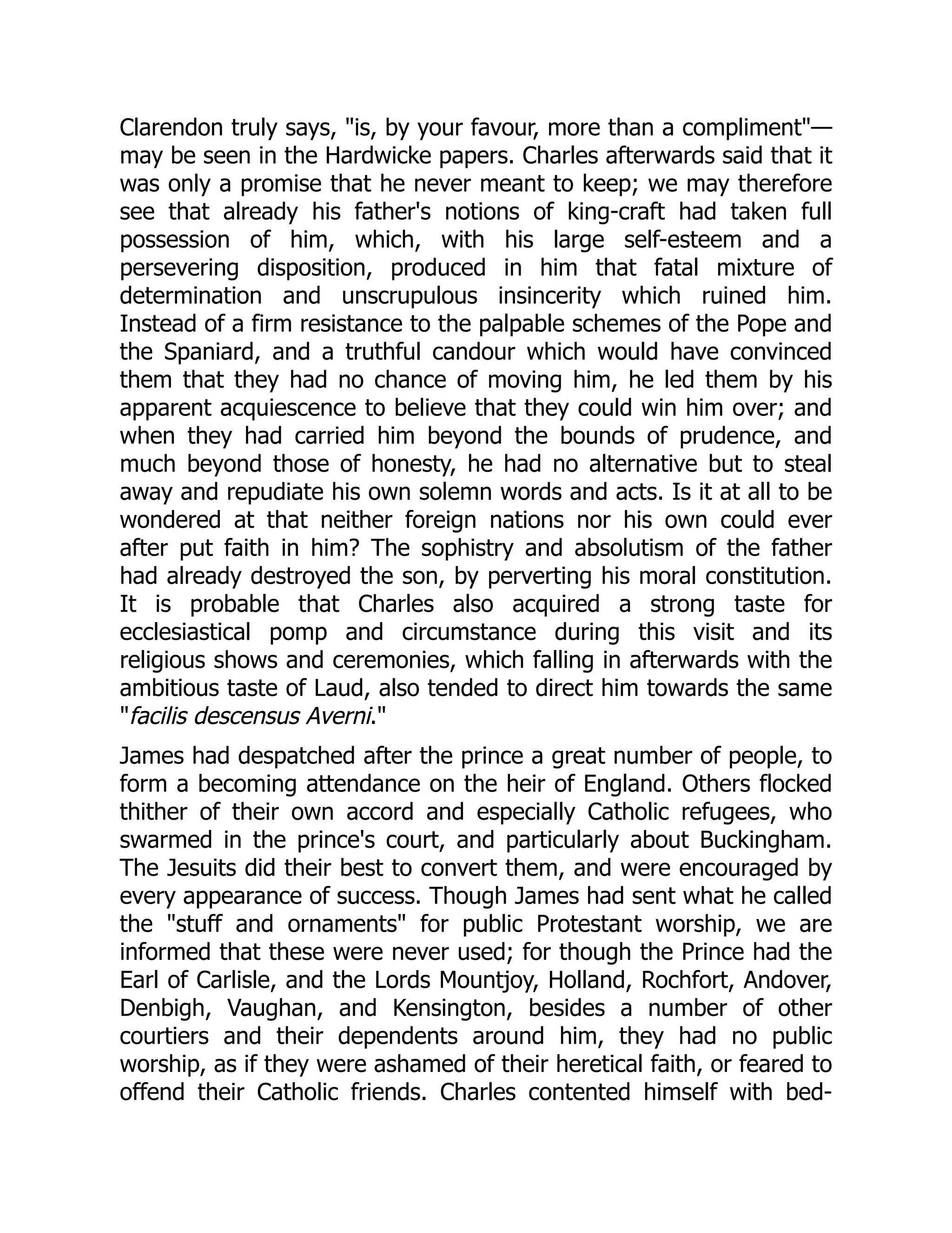 Clarendon truly says, "is, by your favour, more than a compliment"—
may be seen in the Hardwicke papers. Charles afterwards said that it
was only a promise that he never meant to keep; we may therefore
see that already his father's notions of king-craft had taken full
possession of him, which, with his large self-esteem and a
persevering disposition, produced in him that fatal mixture of
determination and unscrupulous insincerity which ruined him.
Instead of a firm resistance to the palpable schemes of the Pope and
the Spaniard, and a truthful candour which would have convinced
them that they had no chance of moving him, he led them by his
apparent acquiescence to believe that they could win him over; and
when they had carried him beyond the bounds of prudence, and
much beyond those of honesty, he had no alternative but to steal
away and repudiate his own solemn words and acts. Is it at all to be
wondered at that neither foreign nations nor his own could ever
after put faith in him? The sophistry and absolutism of the father
had already destroyed the son, by perverting his moral constitution.
It is probable that Charles also acquired a strong taste for
ecclesiastical pomp and circumstance during this visit and its
religious shows and ceremonies, which falling in afterwards with the
ambitious taste of Laud, also tended to direct him towards the same
"facilis descensus Averni."
James had despatched after the prince a great number of people, to
form a becoming attendance on the heir of England. Others flocked
thither of their own accord and especially Catholic refugees, who
swarmed in the prince's court, and particularly about Buckingham.
The Jesuits did their best to convert them, and were encouraged by
every appearance of success. Though James had sent what he called
the "stuff and ornaments" for public Protestant worship, we are
informed that these were never used; for though the Prince had the
Earl of Carlisle, and the Lords Mountjoy, Holland, Rochfort, Andover,
Denbigh, Vaughan, and Kensington, besides a number of other
courtiers and their dependents around him, they had no public
worship, as if they were ashamed of their heretical faith, or feared to
offend their Catholic friends. Charles contented himself with bed-
 