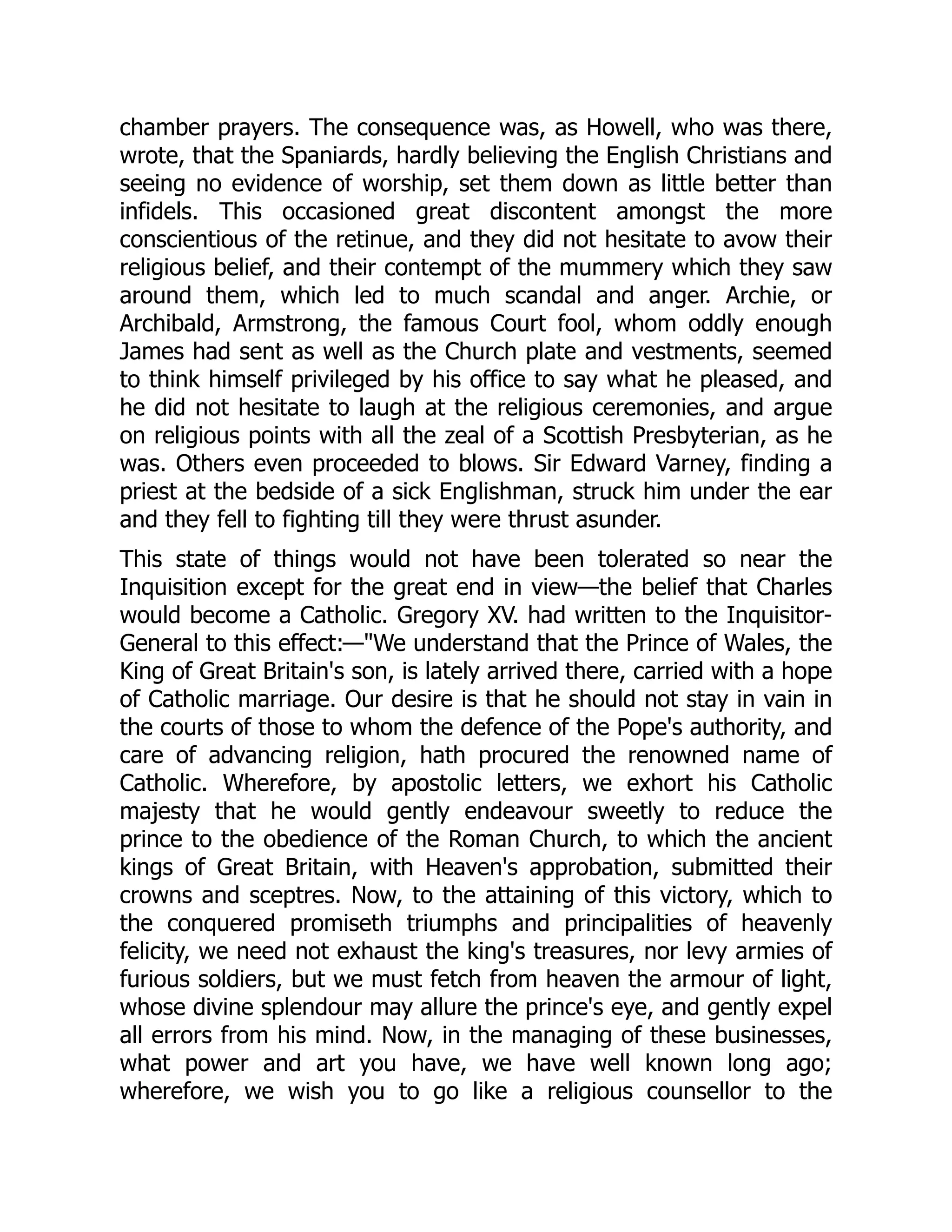 chamber prayers. The consequence was, as Howell, who was there,
wrote, that the Spaniards, hardly believing the English Christians and
seeing no evidence of worship, set them down as little better than
infidels. This occasioned great discontent amongst the more
conscientious of the retinue, and they did not hesitate to avow their
religious belief, and their contempt of the mummery which they saw
around them, which led to much scandal and anger. Archie, or
Archibald, Armstrong, the famous Court fool, whom oddly enough
James had sent as well as the Church plate and vestments, seemed
to think himself privileged by his office to say what he pleased, and
he did not hesitate to laugh at the religious ceremonies, and argue
on religious points with all the zeal of a Scottish Presbyterian, as he
was. Others even proceeded to blows. Sir Edward Varney, finding a
priest at the bedside of a sick Englishman, struck him under the ear
and they fell to fighting till they were thrust asunder.
This state of things would not have been tolerated so near the
Inquisition except for the great end in view—the belief that Charles
would become a Catholic. Gregory XV. had written to the Inquisitor-
General to this effect:—"We understand that the Prince of Wales, the
King of Great Britain's son, is lately arrived there, carried with a hope
of Catholic marriage. Our desire is that he should not stay in vain in
the courts of those to whom the defence of the Pope's authority, and
care of advancing religion, hath procured the renowned name of
Catholic. Wherefore, by apostolic letters, we exhort his Catholic
majesty that he would gently endeavour sweetly to reduce the
prince to the obedience of the Roman Church, to which the ancient
kings of Great Britain, with Heaven's approbation, submitted their
crowns and sceptres. Now, to the attaining of this victory, which to
the conquered promiseth triumphs and principalities of heavenly
felicity, we need not exhaust the king's treasures, nor levy armies of
furious soldiers, but we must fetch from heaven the armour of light,
whose divine splendour may allure the prince's eye, and gently expel
all errors from his mind. Now, in the managing of these businesses,
what power and art you have, we have well known long ago;
wherefore, we wish you to go like a religious counsellor to the
 