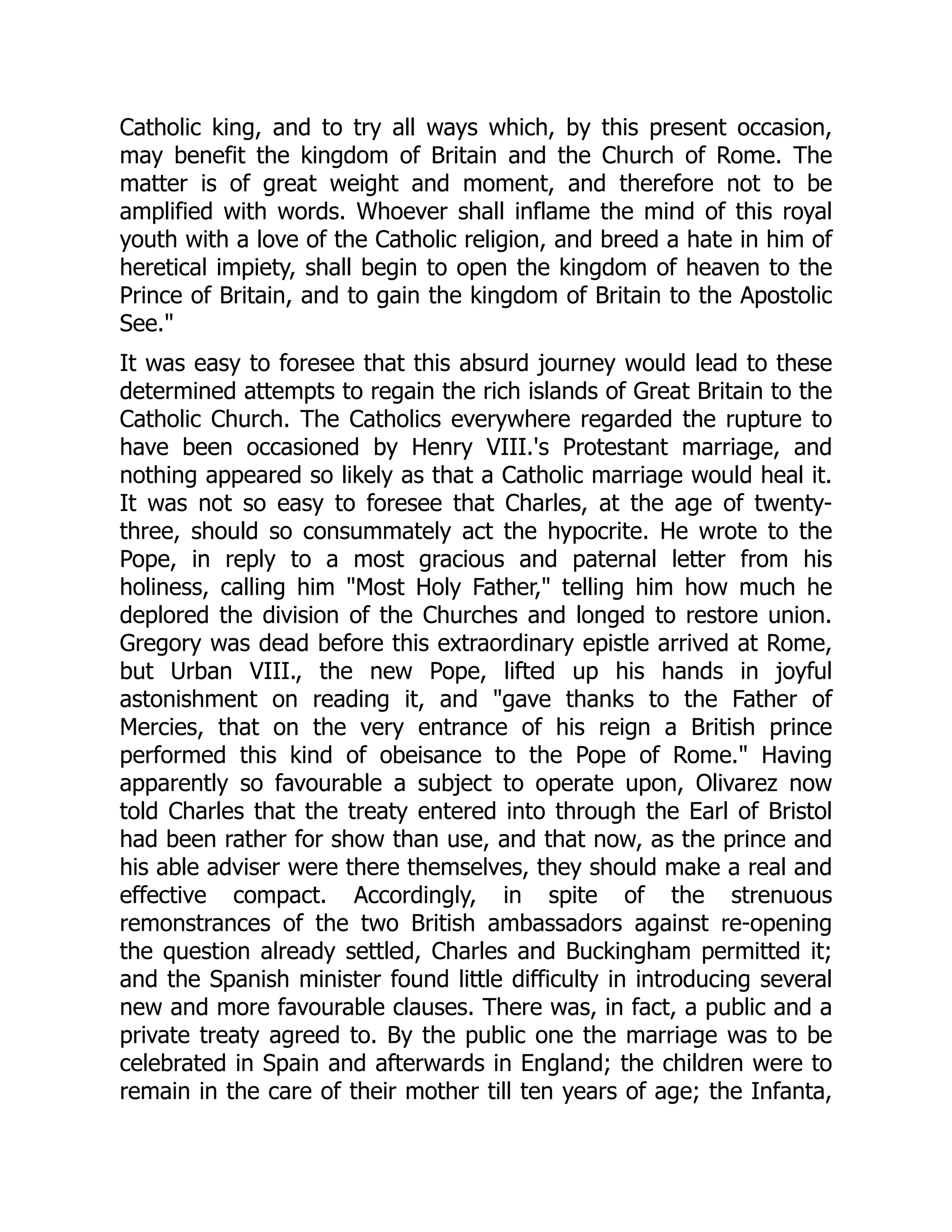 Catholic king, and to try all ways which, by this present occasion,
may benefit the kingdom of Britain and the Church of Rome. The
matter is of great weight and moment, and therefore not to be
amplified with words. Whoever shall inflame the mind of this royal
youth with a love of the Catholic religion, and breed a hate in him of
heretical impiety, shall begin to open the kingdom of heaven to the
Prince of Britain, and to gain the kingdom of Britain to the Apostolic
See."
It was easy to foresee that this absurd journey would lead to these
determined attempts to regain the rich islands of Great Britain to the
Catholic Church. The Catholics everywhere regarded the rupture to
have been occasioned by Henry VIII.'s Protestant marriage, and
nothing appeared so likely as that a Catholic marriage would heal it.
It was not so easy to foresee that Charles, at the age of twenty-
three, should so consummately act the hypocrite. He wrote to the
Pope, in reply to a most gracious and paternal letter from his
holiness, calling him "Most Holy Father," telling him how much he
deplored the division of the Churches and longed to restore union.
Gregory was dead before this extraordinary epistle arrived at Rome,
but Urban VIII., the new Pope, lifted up his hands in joyful
astonishment on reading it, and "gave thanks to the Father of
Mercies, that on the very entrance of his reign a British prince
performed this kind of obeisance to the Pope of Rome." Having
apparently so favourable a subject to operate upon, Olivarez now
told Charles that the treaty entered into through the Earl of Bristol
had been rather for show than use, and that now, as the prince and
his able adviser were there themselves, they should make a real and
effective compact. Accordingly, in spite of the strenuous
remonstrances of the two British ambassadors against re-opening
the question already settled, Charles and Buckingham permitted it;
and the Spanish minister found little difficulty in introducing several
new and more favourable clauses. There was, in fact, a public and a
private treaty agreed to. By the public one the marriage was to be
celebrated in Spain and afterwards in England; the children were to
remain in the care of their mother till ten years of age; the Infanta,
 