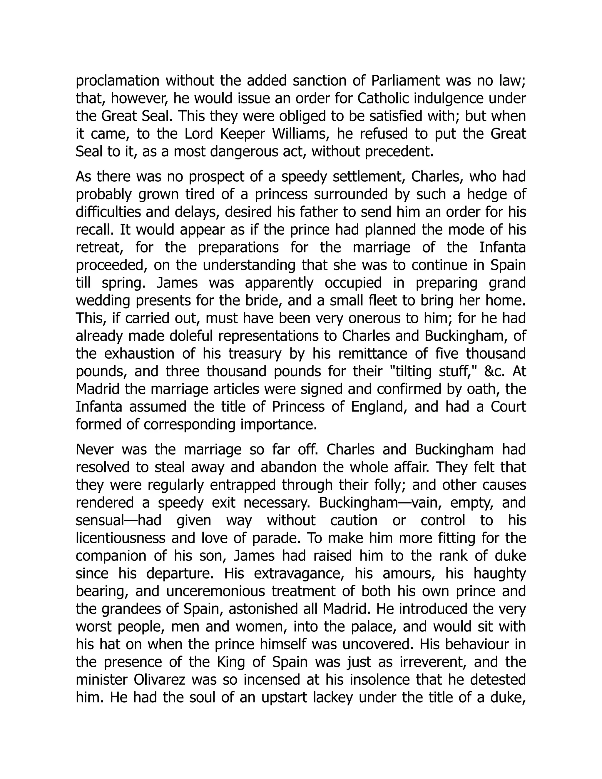 proclamation without the added sanction of Parliament was no law;
that, however, he would issue an order for Catholic indulgence under
the Great Seal. This they were obliged to be satisfied with; but when
it came, to the Lord Keeper Williams, he refused to put the Great
Seal to it, as a most dangerous act, without precedent.
As there was no prospect of a speedy settlement, Charles, who had
probably grown tired of a princess surrounded by such a hedge of
difficulties and delays, desired his father to send him an order for his
recall. It would appear as if the prince had planned the mode of his
retreat, for the preparations for the marriage of the Infanta
proceeded, on the understanding that she was to continue in Spain
till spring. James was apparently occupied in preparing grand
wedding presents for the bride, and a small fleet to bring her home.
This, if carried out, must have been very onerous to him; for he had
already made doleful representations to Charles and Buckingham, of
the exhaustion of his treasury by his remittance of five thousand
pounds, and three thousand pounds for their "tilting stuff," &c. At
Madrid the marriage articles were signed and confirmed by oath, the
Infanta assumed the title of Princess of England, and had a Court
formed of corresponding importance.
Never was the marriage so far off. Charles and Buckingham had
resolved to steal away and abandon the whole affair. They felt that
they were regularly entrapped through their folly; and other causes
rendered a speedy exit necessary. Buckingham—vain, empty, and
sensual—had given way without caution or control to his
licentiousness and love of parade. To make him more fitting for the
companion of his son, James had raised him to the rank of duke
since his departure. His extravagance, his amours, his haughty
bearing, and unceremonious treatment of both his own prince and
the grandees of Spain, astonished all Madrid. He introduced the very
worst people, men and women, into the palace, and would sit with
his hat on when the prince himself was uncovered. His behaviour in
the presence of the King of Spain was just as irreverent, and the
minister Olivarez was so incensed at his insolence that he detested
him. He had the soul of an upstart lackey under the title of a duke,
 