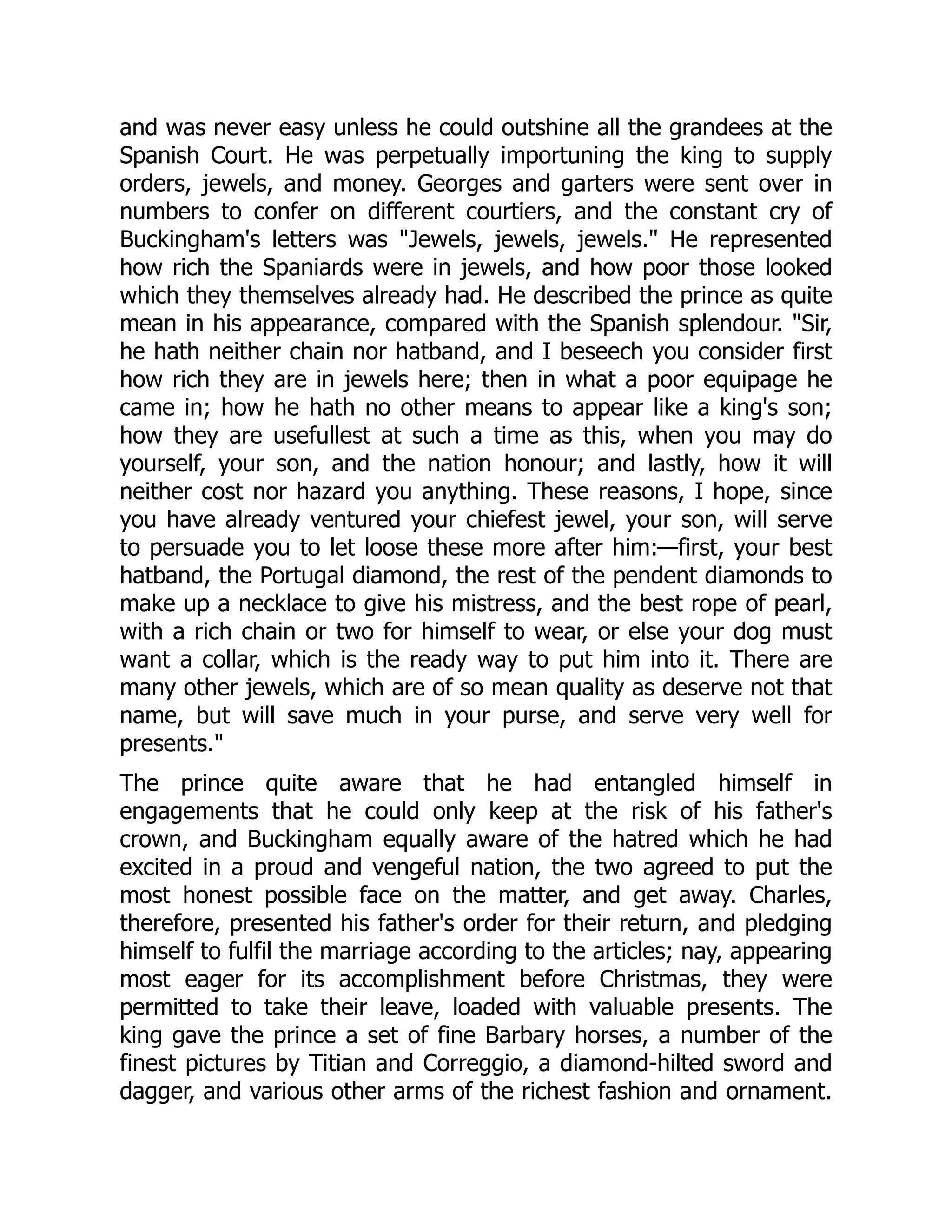 and was never easy unless he could outshine all the grandees at the
Spanish Court. He was perpetually importuning the king to supply
orders, jewels, and money. Georges and garters were sent over in
numbers to confer on different courtiers, and the constant cry of
Buckingham's letters was "Jewels, jewels, jewels." He represented
how rich the Spaniards were in jewels, and how poor those looked
which they themselves already had. He described the prince as quite
mean in his appearance, compared with the Spanish splendour. "Sir,
he hath neither chain nor hatband, and I beseech you consider first
how rich they are in jewels here; then in what a poor equipage he
came in; how he hath no other means to appear like a king's son;
how they are usefullest at such a time as this, when you may do
yourself, your son, and the nation honour; and lastly, how it will
neither cost nor hazard you anything. These reasons, I hope, since
you have already ventured your chiefest jewel, your son, will serve
to persuade you to let loose these more after him:—first, your best
hatband, the Portugal diamond, the rest of the pendent diamonds to
make up a necklace to give his mistress, and the best rope of pearl,
with a rich chain or two for himself to wear, or else your dog must
want a collar, which is the ready way to put him into it. There are
many other jewels, which are of so mean quality as deserve not that
name, but will save much in your purse, and serve very well for
presents."
The prince quite aware that he had entangled himself in
engagements that he could only keep at the risk of his father's
crown, and Buckingham equally aware of the hatred which he had
excited in a proud and vengeful nation, the two agreed to put the
most honest possible face on the matter, and get away. Charles,
therefore, presented his father's order for their return, and pledging
himself to fulfil the marriage according to the articles; nay, appearing
most eager for its accomplishment before Christmas, they were
permitted to take their leave, loaded with valuable presents. The
king gave the prince a set of fine Barbary horses, a number of the
finest pictures by Titian and Correggio, a diamond-hilted sword and
dagger, and various other arms of the richest fashion and ornament.
 
