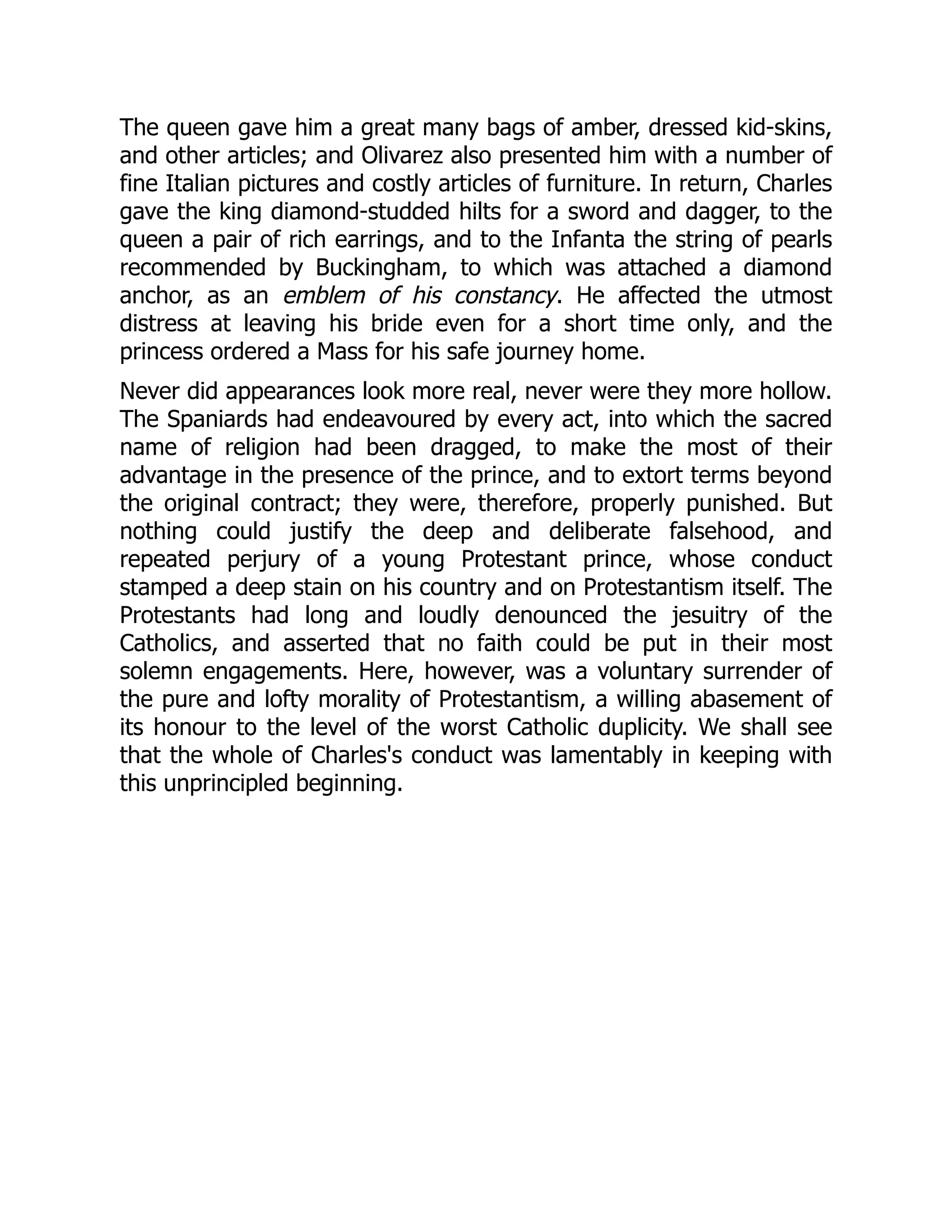 The queen gave him a great many bags of amber, dressed kid-skins,
and other articles; and Olivarez also presented him with a number of
fine Italian pictures and costly articles of furniture. In return, Charles
gave the king diamond-studded hilts for a sword and dagger, to the
queen a pair of rich earrings, and to the Infanta the string of pearls
recommended by Buckingham, to which was attached a diamond
anchor, as an emblem of his constancy. He affected the utmost
distress at leaving his bride even for a short time only, and the
princess ordered a Mass for his safe journey home.
Never did appearances look more real, never were they more hollow.
The Spaniards had endeavoured by every act, into which the sacred
name of religion had been dragged, to make the most of their
advantage in the presence of the prince, and to extort terms beyond
the original contract; they were, therefore, properly punished. But
nothing could justify the deep and deliberate falsehood, and
repeated perjury of a young Protestant prince, whose conduct
stamped a deep stain on his country and on Protestantism itself. The
Protestants had long and loudly denounced the jesuitry of the
Catholics, and asserted that no faith could be put in their most
solemn engagements. Here, however, was a voluntary surrender of
the pure and lofty morality of Protestantism, a willing abasement of
its honour to the level of the worst Catholic duplicity. We shall see
that the whole of Charles's conduct was lamentably in keeping with
this unprincipled beginning.
 