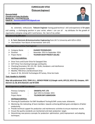 CURRICULUM VITAE
(Telecom Engineer)
HussainNahdi
ChandrayanGutta,Hyd,India
MobileNo:-+919700783128
Email id:- hussain.nahdi09405@gmail.com
Career Objective:
As extremely enthusiastic Telecom Engineer having good technical skill and experience of 3+ years
and seeking a challenging position in your sector, where I can use all my attributes for the growth of
organization and grow along with it and harness the best of my caliber.
Educational Qualification:
 B. Tech. Electronic & Communication Engineering fromJ.N.T.U University with 62% in 2013.
 Intermediate from Board of Intermediate with 61%.
Work Experience as Drive Test Engineer:
 Company Name : HUAWEI TECHNOLOGY.
 Duration : November 2015 to September 2016
 Project Name : TELENOR SWAP PROJECT (2G,4G)
Job Responsibilities:
 Drive Tests and Cluster Drive for Swapped Sites
 SCFT Drive Test checking Coverage and Quality
 Checking Parameters RX- LEV, RX - QUAL, Handovers and interference
 Handling Customer Complaints
 Monthly TRAI Drive and Benchmark Drive
 Aware of 2G, 3G & 4G Technologies RF Survey, Drive test tools
Tools Handled in HUAWEI:
Map info professional (8.5), TEMS 13.1., (GENEX PROBE 3.5) Google earth, GPS (12, 60 & 72), Compass, GPS
(Garmin 12, 60, &72.Channell) and M COM.
Work Experience as EMF Coordinator:
Previous Company : GRAMTEL PVT. LTD
Duration : April 2015 to October 2015
Project Name : TELENOR EMF SUBMISSION
Job Responsibilities:
 Planning & Coordination for EMF Broadband Testing & EMF survey route allotments.
 Monitoring the motivating of team members towards achieving defined goals and objects of better
productivity.
 Provide technical support for production and maintenance activities to ensure maximum results
 Ensure the quality standards are maintained and meet production target.
 Streamlining new process concepts for production optimization, yield improvement and adopting
techniques.
 
