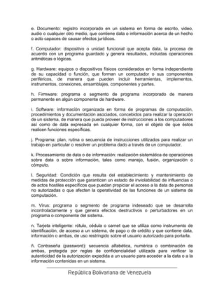 e. Documento: registro incorporado en un sistema en forma de escrito, video,
audio o cualquier otro medio, que contiene data o información acerca de un hecho
o acto capaces de causar efectos jurídicos.

f. Computador: dispositivo o unidad funcional que acepta data, la procesa de
acuerdo con un programa guardado y genera resultados, incluidas operaciones
aritméticas o lógicas.

g. Hardware: equipos o dispositivos físicos considerados en forma independiente
de su capacidad o función, que forman un computador o sus componentes
periféricos, de manera que pueden incluir herramientas, implementos,
instrumentos, conexiones, ensamblajes, componentes y partes.

h. Firmware: programa o segmento de programa incorporado de manera
permanente en algún componente de hardware.

i. Software: información organizada en forma de programas de computación,
procedimientos y documentación asociados, concebidos para realizar la operación
de un sistema, de manera que pueda proveer de instrucciones a los computadores
así como de data expresada en cualquier forma, con el objeto de que éstos
realicen funciones específicas.

j. Programa: plan, rutina o secuencia de instrucciones utilizados para realizar un
trabajo en particular o resolver un problema dado a través de un computador.

k. Procesamiento de data o de información: realización sistemática de operaciones
sobre data o sobre información, tales como manejo, fusión, organización o
cómputo.

l. Seguridad: Condición que resulta del establecimiento y mantenimiento de
medidas de protección que garanticen un estado de inviolabilidad de influencias o
de actos hostiles específicos que puedan propiciar el acceso a la data de personas
no autorizadas o que afecten la operatividad de las funciones de un sistema de
computación.

m. Virus: programa o segmento de programa indeseado que se desarrolla
incontroladamente y que genera efectos destructivos o perturbadores en un
programa o componente del sistema.

n. Tarjeta inteligente: rótulo, cédula o carnet que se utiliza como instrumento de
identificación, de acceso a un sistema, de pago o de crédito y que contiene data,
información o ambas, de uso restringido sobre el usuario autorizado para portarla.

ñ. Contraseña (password): secuencia alfabética, numérica o combinación de
ambas, protegida por reglas de confidencialidad utilizada para verificar la
autenticidad de la autorización expedida a un usuario para acceder a la data o a la
información contenidas en un sistema.
 