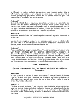 o. Mensaje de datos: cualquier pensamiento, idea, imagen, audio, data o
información, expresados en un lenguaje conocido que puede ser explícito o
secreto (encriptado), preparados dentro de un formato adecuado para ser
transmitido por un sistema de comunicaciones.

Artículo 3º
Extraterritorialidad. Cuando alguno de los delitos previstos en la presente ley se
cometa fuera del territorio de la República, el sujeto activo quedará sujeto a sus
disposiciones si dentro del territorio de la República se hubieren producido efectos
del hecho punible y el responsable no ha sido juzgado por el mismo hecho o ha
evadido el juzgamiento o la condena por tribunales extranjeros.

Artículo 4º
Sanciones. Las sanciones por los delitos previstos en esta ley serán principales y
accesorias.

Las sanciones principales concurrirán con las accesorias y ambas podrán también
concurrir entre sí, de acuerdo con las circunstancias particulares del delito del cual
se trate, en los términos indicados en la presente ley.

Artículo 5º
Responsabilidad de las personas jurídicas. Cuando los delitos previstos en esta
Ley fuesen cometidos por los gerentes, administradores, directores o
dependientes de una persona jurídica, actuando en su nombre o representación,
éstos responderán de acuerdo con su participación culpable. La persona jurídica
será sancionada en los términos previstos en esta Ley, en los casos en que el
hecho punible haya sido cometido por decisión de sus órganos, en el ámbito de su
actividad, con sus recursos sociales o en su interés exclusivo o preferente.

                              Título II. De los delitos

  Capítulo I. De los delitos contra los sistemas que utilizan tecnologías de
                                  información

Artículo 6º
Acceso indebido. El que sin la debida autorización o excediendo la que hubiere
obtenido, acceda, intercepte, interfiera o use un sistema que utilice tecnologías de
información, será penado con prisión de uno a cinco años y multa de diez a
cincuenta unidades tributarias.

Artículo 7º
Sabotaje o daño a sistemas. El que destruya, dañe, modifique o realice cualquier
acto que altere el funcionamiento o inutilice un sistema que utilice tecnologías de
información o cualquiera de los componentes que lo conforman, será penado con
prisión de cuatro a ocho años y multa de cuatrocientas a ochocientas unidades
tributarias.
 