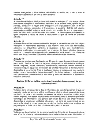 tarjetas inteligentes o instrumentos destinados al mismo fin, o de la data o
información contenidas en ellos o en un sistema.

Artículo 17º
Apropiación de tarjetas inteligentes o instrumentos análogos. El que se apropie de
una tarjeta inteligente o instrumento destinado a los mismos fines, que se hayan
perdido, extraviado o hayan sido entregados por equivocación, con el fin de
retenerlos, usarlos, venderlos o transferirlos a persona distinta del usuario
autorizado o entidad emisora, será penado con prisión de uno a cinco años y
multa de diez a cincuenta unidades tributarias. La misma pena se impondrá a
quien adquiera o reciba la tarjeta o instrumento a que se refiere el presente
artículo.

Artículo 18º
Provisión indebida de bienes o servicios. El que, a sabiendas de que una tarjeta
inteligente o instrumento destinado a los mismos fines, han sido falsificados,
alterados, se encuentran vencidos o revocados o han sido indebidamente
obtenidos o retenidos, provea a quien los presente, de dinero, efectos, bienes o
servicios o cualquier otra cosa de valor económico, será penado con prisión de
dos a seis años y multa de doscientas a seiscientas unidades tributarias.

Artículo 19º
Posesión de equipo para falsificaciones. El que sin estar debidamente autorizado
para emitir, fabricar o distribuir tarjetas inteligentes o instrumentos análogos,
reciba, adquiera, posea, transfiera, comercialice, distribuya, venda, controle o
custodie cualquier equipo de fabricación de tarjetas inteligentes o de instrumentos
destinados a los mismos fines o cualquier equipo o componente que capture,
grabe, copie o transmita la data o información de dichas tarjetas o instrumentos,
será penado con prisión de tres a seis años y multa de trescientas a seiscientas
unidades tributarias.

   Capítulo III. De los delitos contra la privacidad de las personas y de las
                                 comunicaciones

Artículo 20º
Violación de la privacidad de la data o información de carácter personal. El que por
cualquier medio se apodere, utilice, modifique o elimine, sin el consentimiento de
su dueño, la data o información personales de otro o sobre las cuales tenga
interés legítimo, que estén incorporadas en un computador o sistema que utilice
tecnologías de información, será penado con prisión de dos a seis años y multa de
doscientas a seiscientas unidades tributarias. La pena se incrementará de un
tercio a la mitad si como consecuencia de los hechos anteriores resultare un
perjuicio para el titular de la data o información o para un tercero.

Artículo 21º
Violación de la privacidad de las comunicaciones. Incurrirá en la pena de dos a
seis años de prisión y multa de doscientas a seiscientas unidades tributarias, el
 
