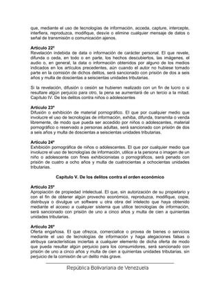 que, mediante el uso de tecnologías de información, acceda, capture, intercepte,
interfiera, reproduzca, modifique, desvíe o elimine cualquier mensaje de datos o
señal de transmisión o comunicación ajenos.

Artículo 22º
Revelación indebida de data o información de carácter personal. El que revele,
difunda o ceda, en todo o en parte, los hechos descubiertos, las imágenes, el
audio o, en general, la data o información obtenidos por alguno de los medios
indicados en los artículos precedentes, aún cuando el autor no hubiese tomado
parte en la comisión de dichos delitos, será sancionado con prisión de dos a seis
años y multa de doscientas a seiscientas unidades tributarias.

Si la revelación, difusión o cesión se hubieren realizado con un fin de lucro o si
resultare algún perjuicio para otro, la pena se aumentará de un tercio a la mitad.
Capítulo IV. De los delitos contra niños o adolescentes

Artículo 23º
Difusión o exhibición de material pornográfico. El que por cualquier medio que
involucre el uso de tecnologías de información, exhiba, difunda, transmita o venda
libremente, de modo que pueda ser accedido por niños o adolescentes, material
pornográfico o reservado a personas adultas, será sancionado con prisión de dos
a seis años y multa de doscientas a seiscientas unidades tributarias.

Artículo 24º
Exhibición pornográfica de niños o adolescentes. El que por cualquier medio que
involucre el uso de tecnologías de información, utilice a la persona o imagen de un
niño o adolescente con fines exhibicionistas o pornográficos, será penado con
prisión de cuatro a ocho años y multa de cuatrocientas a ochocientas unidades
tributarias.

             Capítulo V. De los delitos contra el orden económico

Artículo 25º
Apropiación de propiedad intelectual. El que, sin autorización de su propietario y
con el fin de obtener algún provecho económico, reproduzca, modifique, copie,
distribuya o divulgue un software u otra obra del intelecto que haya obtenido
mediante el acceso a cualquier sistema que utilice tecnologías de información,
será sancionado con prisión de uno a cinco años y multa de cien a quinientas
unidades tributarias.

Artículo 26º
Oferta engañosa. El que ofrezca, comercialice o provea de bienes o servicios
mediante el uso de tecnologías de información y haga alegaciones falsas o
atribuya características inciertas a cualquier elemento de dicha oferta de modo
que pueda resultar algún perjuicio para los consumidores, será sancionado con
prisión de uno a cinco años y multa de cien a quinientas unidades tributarias, sin
perjuicio de la comisión de un delito más grave.
 