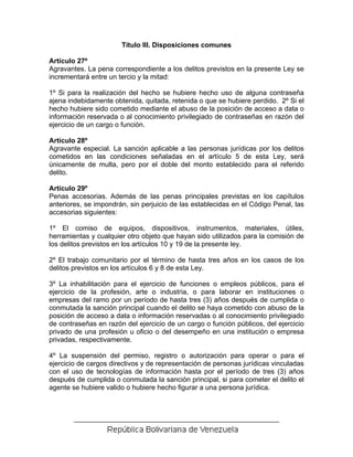 Título III. Disposiciones comunes

Artículo 27º
Agravantes. La pena correspondiente a los delitos previstos en la presente Ley se
incrementará entre un tercio y la mitad:

1º Si para la realización del hecho se hubiere hecho uso de alguna contraseña
ajena indebidamente obtenida, quitada, retenida o que se hubiere perdido. 2º Si el
hecho hubiere sido cometido mediante el abuso de la posición de acceso a data o
información reservada o al conocimiento privilegiado de contraseñas en razón del
ejercicio de un cargo o función.

Artículo 28º
Agravante especial. La sanción aplicable a las personas jurídicas por los delitos
cometidos en las condiciones señaladas en el artículo 5 de esta Ley, será
únicamente de multa, pero por el doble del monto establecido para el referido
delito.

Artículo 29º
Penas accesorias. Además de las penas principales previstas en los capítulos
anteriores, se impondrán, sin perjuicio de las establecidas en el Código Penal, las
accesorias siguientes:

1º El comiso de equipos, dispositivos, instrumentos, materiales, útiles,
herramientas y cualquier otro objeto que hayan sido utilizados para la comisión de
los delitos previstos en los artículos 10 y 19 de la presente ley.

2º El trabajo comunitario por el término de hasta tres años en los casos de los
delitos previstos en los artículos 6 y 8 de esta Ley.

3º La inhabilitación para el ejercicio de funciones o empleos públicos, para el
ejercicio de la profesión, arte o industria, o para laborar en instituciones o
empresas del ramo por un período de hasta tres (3) años después de cumplida o
conmutada la sanción principal cuando el delito se haya cometido con abuso de la
posición de acceso a data o información reservadas o al conocimiento privilegiado
de contraseñas en razón del ejercicio de un cargo o función públicos, del ejercicio
privado de una profesión u oficio o del desempeño en una institución o empresa
privadas, respectivamente.

4º La suspensión del permiso, registro o autorización para operar o para el
ejercicio de cargos directivos y de representación de personas jurídicas vinculadas
con el uso de tecnologías de información hasta por el período de tres (3) años
después de cumplida o conmutada la sanción principal, si para cometer el delito el
agente se hubiere valido o hubiere hecho figurar a una persona jurídica.
 