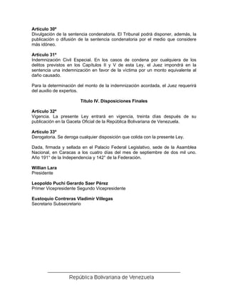 Artículo 30º
Divulgación de la sentencia condenatoria. El Tribunal podrá disponer, además, la
publicación o difusión de la sentencia condenatoria por el medio que considere
más idóneo.

Artículo 31º
Indemnización Civil Especial. En los casos de condena por cualquiera de los
delitos previstos en los Capítulos II y V de esta Ley, el Juez impondrá en la
sentencia una indemnización en favor de la víctima por un monto equivalente al
daño causado.

Para la determinación del monto de la indemnización acordada, el Juez requerirá
del auxilio de expertos.

                        Título IV. Disposiciones Finales

Artículo 32º
Vigencia. La presente Ley entrará en vigencia, treinta días después de su
publicación en la Gaceta Oficial de la República Bolivariana de Venezuela.

Artículo 33º
Derogatoria. Se deroga cualquier disposición que colida con la presente Ley.

Dada, firmada y sellada en el Palacio Federal Legislativo, sede de la Asamblea
Nacional, en Caracas a los cuatro días del mes de septiembre de dos mil uno.
Año 191° de la Independencia y 142° de la Federación.

Willian Lara
Presidente

Leopoldo Puchi Gerardo Saer Pérez
Primer Vicepresidente Segundo Vicepresidente

Eustoquio Contreras Vladimir Villegas
Secretario Subsecretario
 