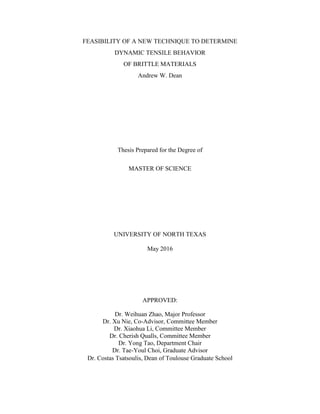 FEASIBILITY OF A NEW TECHNIQUE TO DETERMINE
DYNAMIC TENSILE BEHAVIOR
OF BRITTLE MATERIALS
Andrew W. Dean
Thesis Prepared for the Degree of
MASTER OF SCIENCE
UNIVERSITY OF NORTH TEXAS
May 2016
APPROVED:
Dr. Weihuan Zhao, Major Professor
Dr. Xu Nie, Co-Advisor, Committee Member
Dr. Xiaohua Li, Committee Member
Dr. Cherish Qualls, Committee Member
Dr. Yong Tao, Department Chair
Dr. Tae-Youl Choi, Graduate Advisor
Dr. Costas Tsatsoulis, Dean of Toulouse Graduate School
 