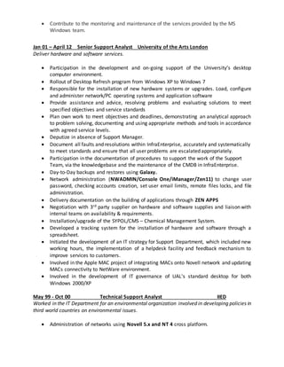  Contribute to the monitoring and maintenance of the services provided by the MS
Windows team.
Jan 01 – April 12 Senior Support Analyst University of the Arts London
Deliver hardware and software services.
 Participation in the development and on-going support of the University’s desktop
computer environment.
 Rollout of Desktop Refresh program from Windows XP to Windows 7
 Responsible for the installation of new hardware systems or upgrades. Load, configure
and administer network/PC operating systems and application software
 Provide assistance and advice, resolving problems and evaluating solutions to meet
specified objectives and service standards
 Plan own work to meet objectives and deadlines, demonstrating an analytical approach
to problem solving, documenting and using appropriate methods and tools in accordance
with agreed service levels.
 Deputize in absence of Support Manager.
 Document all faults and resolutions within InfraEnterprise, accurately and systematically
to meet standards and ensure that all user problems are escalated appropriately.
 Participation in the documentation of procedures to support the work of the Support
Team, via the knowledgebase and the maintenance of the CMDB in InfraEnterprise.
 Day-to-Day backups and restores using Galaxy.
 Network administration (NWADMIN/Console One/iManager/Zen11) to change user
password, checking accounts creation, set user email limits, remote files locks, and file
administration.
 Delivery documentation on the building of applications through ZEN APPS
 Negotiation with 3rd party supplier on hardware and software supplies and liaison with
internal teams on availability & requirements.
 Installation/upgrade of the SYPOL/CMS – Chemical Management System.
 Developed a tracking system for the installation of hardware and software through a
spreadsheet.
 Initiated the development of an IT strategy for Support Department, which included new
working hours, the implementation of a helpdesk facility and feedback mechanism to
improve services to customers.
 Involved in the Apple MAC project of integrating MACs onto Novell network and updating
MACs connectivity to NetWare environment.
 Involved in the development of IT governance of UAL’s standard desktop for both
Windows 2000/XP
May 99 - Oct 00 Technical Support Analyst IIED
Worked in the IT Department for an environmental organization involved in developing policies in
third world countries on environmental issues.
 Administration of networks using Novell 5.x and NT 4 cross platform.
 