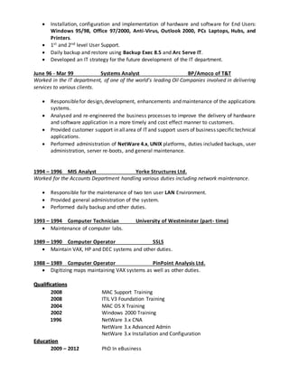  Installation, configuration and implementation of hardware and software for End Users:
Windows 95/98, Office 97/2000, Anti-Virus, Outlook 2000, PCs Laptops, Hubs, and
Printers.
 1st and 2nd level User Support.
 Daily backup and restore using Backup Exec 8.5 and Arc Serve IT.
 Developed an IT strategy for the future development of the IT department.
June 96 - Mar 99 Systems Analyst BP/Amoco of T&T
Worked in the IT department, of one of the world’s leading Oil Companies involved in delivering
services to various clients.
 Responsiblefor design,development, enhancements and maintenance of the applications
systems.
 Analysed and re-engineered the business processes to improve the delivery of hardware
and software application in a more timely and cost effect manner to customers.
 Provided customer support in allarea of ITand support users of business specifictechnical
applications.
 Performed administration of NetWare 4.x, UNIX platforms, duties included backups, user
administration, server re-boots, and general maintenance.
1994 – 1996 MIS Analyst Yorke Structures Ltd.
Worked for the Accounts Department handling various duties including network maintenance.
 Responsible for the maintenance of two ten user LAN Environment.
 Provided general administration of the system.
 Performed daily backup and other duties.
1993 – 1994 Computer Technician University of Westminster (part- time)
 Maintenance of computer labs.
1989 – 1990 Computer Operator SSLS
 Maintain VAX, HP and DEC systems and other duties.
1988 – 1989 Computer Operator PinPoint Analysis Ltd.
 Digitizing maps maintaining VAX systems as well as other duties.
Qualifications
2008 MAC Support Training
2008 ITIL V3 Foundation Training
2004 MAC OS X Training
2002 Windows 2000 Training
1996 NetWare 3.x CNA
NetWare 3.x Advanced Admin
NetWare 3.x Installation and Configuration
Education
2009 – 2012 PhD In eBusiness
 