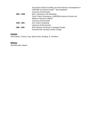Dissertation Titled:”Can SMEs gain from eBusiness Development in
CARICOM: An Empirical Study” – Not Completed
University of Portsmouth
2003 – 2008 M.Sc. Ecommerce with Marketing
Thesis Titled:”eCommerce a CARICOM Initiative for Small and
Medium Enterprises (SMEs)”
University of Portsmouth
1990 - 1994 B.Sc. (Hons) Computing
University of Westminster
1988 - 1990 BTEC National Certificate In Computer Studies
Hammersmith and West London College
Interests
Insert details: Cinema, Trips, Natural Sites, Reading, IT, and Music
Referees
Available upon request
 