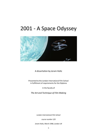 1
2001 - A Space Odyssey
A dissertation by Joram Holtz
Presented to the London International Film School
in fulfillment of requirements for the Diploma
in the faculty of
The Art and Technique of Film Making
London International Film School
course number 129
Joram Holtz, March 1998, London UK
 