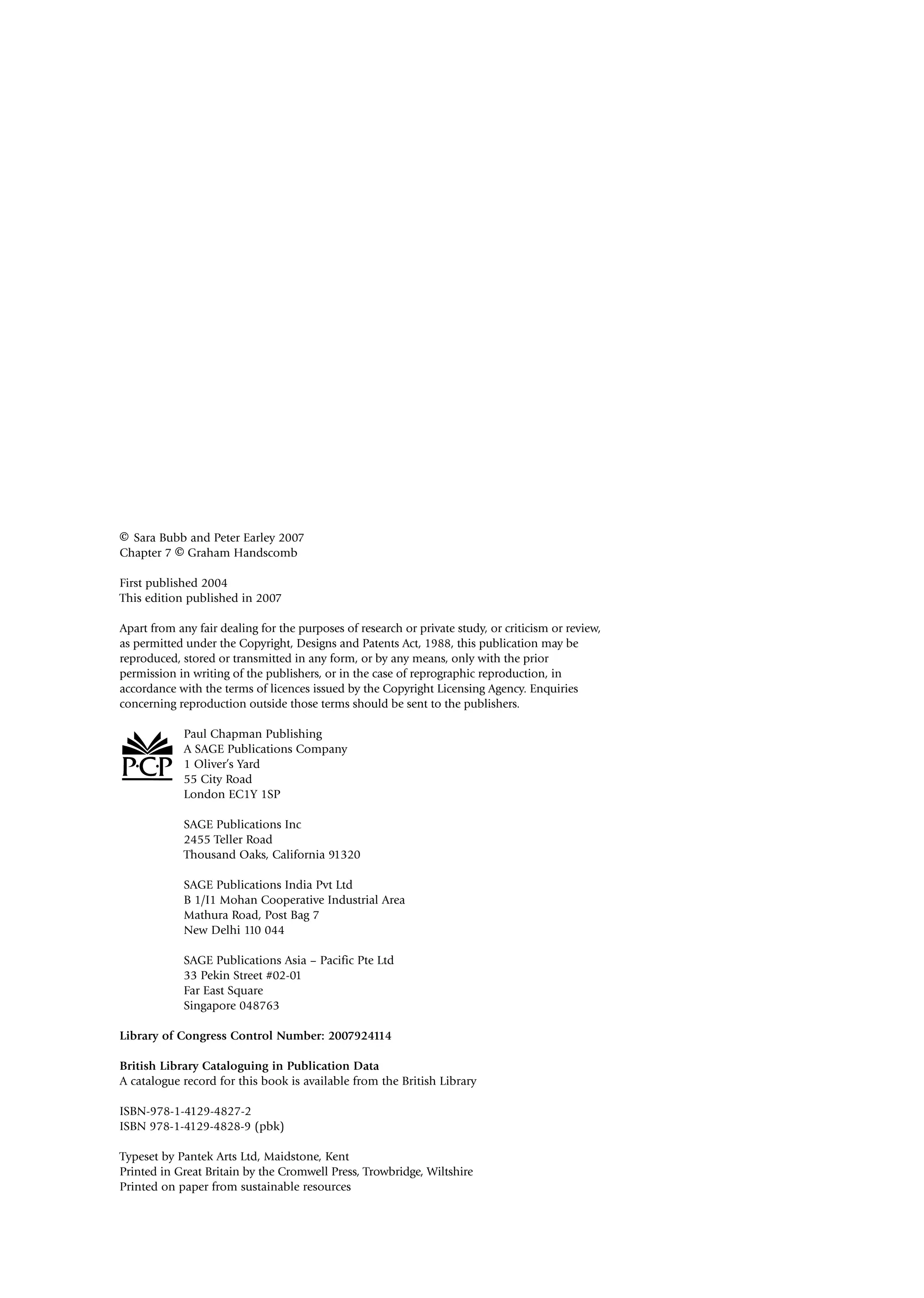 © Sara Bubb and Peter Earley 2007
Chapter 7 © Graham Handscomb
First published 2004
This edition published in 2007
Apart from any fair dealing for the purposes of research or private study, or criticism or review,
as permitted under the Copyright, Designs and Patents Act, 1988, this publication may be
reproduced, stored or transmitted in any form, or by any means, only with the prior
permission in writing of the publishers, or in the case of reprographic reproduction, in
accordance with the terms of licences issued by the Copyright Licensing Agency. Enquiries
concerning reproduction outside those terms should be sent to the publishers.
Paul Chapman Publishing
A SAGE Publications Company
1 Oliver’s Yard
55 City Road
London EC1Y 1SP
SAGE Publications Inc
2455 Teller Road
Thousand Oaks, California 91320
SAGE Publications India Pvt Ltd
B 1/I1 Mohan Cooperative Industrial Area
Mathura Road, Post Bag 7
New Delhi 110 044
SAGE Publications Asia – Pacific Pte Ltd
33 Pekin Street #02-01
Far East Square
Singapore 048763
Library of Congress Control Number: 2007924114
British Library Cataloguing in Publication Data
A catalogue record for this book is available from the British Library
ISBN-978-1-4129-4827-2
ISBN 978-1-4129-4828-9 (pbk)
Typeset by Pantek Arts Ltd, Maidstone, Kent
Printed in Great Britain by the Cromwell Press, Trowbridge, Wiltshire
Printed on paper from sustainable resources
A01.qxd 29/8/07 1:10 pm Page iv
 