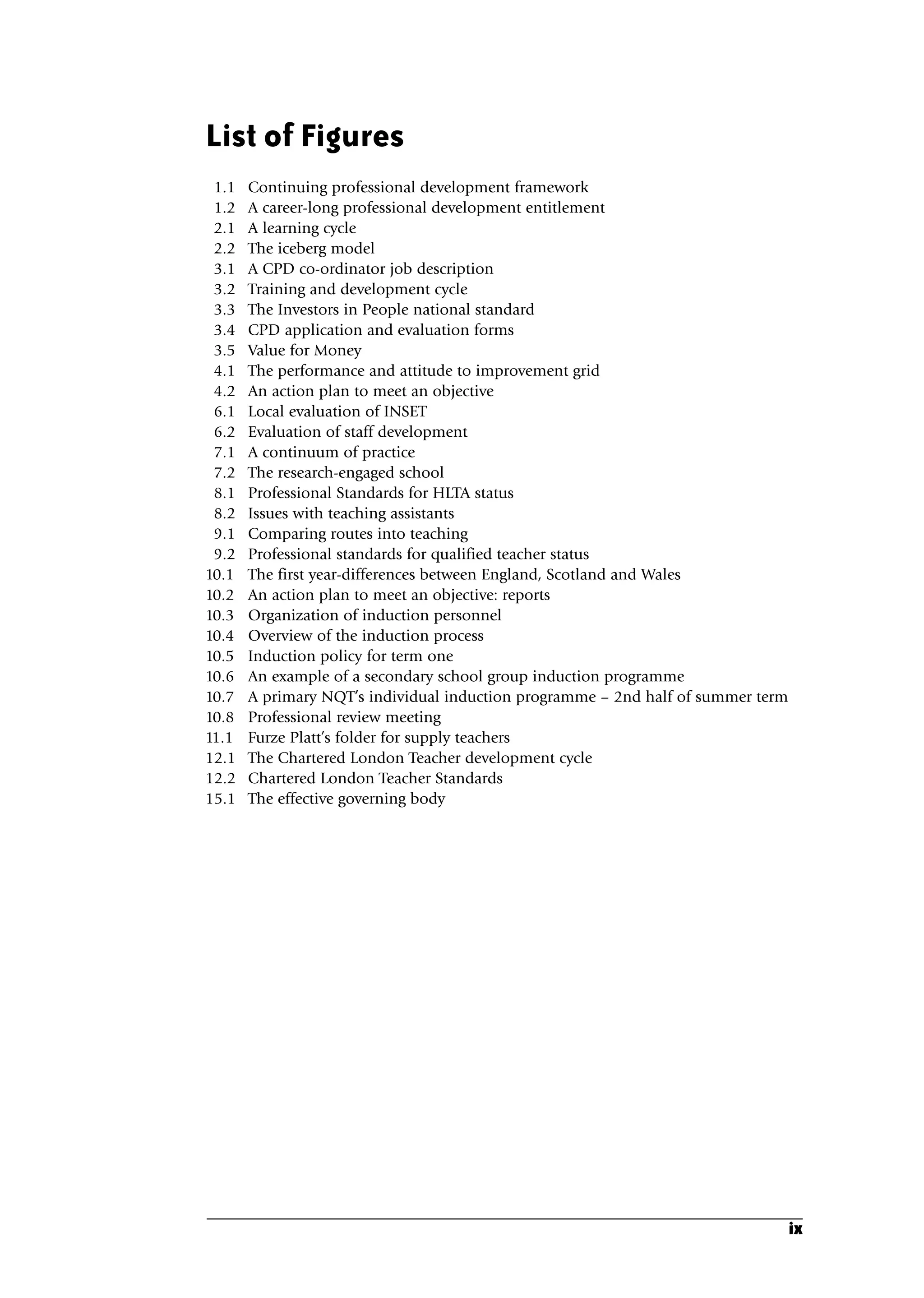 List of Figures
1.1 Continuing professional development framework
1.2 A career-long professional development entitlement
2.1 A learning cycle
2.2 The iceberg model
3.1 A CPD co-ordinator job description
3.2 Training and development cycle
3.3 The Investors in People national standard
3.4 CPD application and evaluation forms
3.5 Value for Money
4.1 The performance and attitude to improvement grid
4.2 An action plan to meet an objective
6.1 Local evaluation of INSET
6.2 Evaluation of staff development
7.1 A continuum of practice
7.2 The research-engaged school
8.1 Professional Standards for HLTA status
8.2 Issues with teaching assistants
9.1 Comparing routes into teaching
9.2 Professional standards for qualified teacher status
10.1 The first year-differences between England, Scotland and Wales
10.2 An action plan to meet an objective: reports
10.3 Organization of induction personnel
10.4 Overview of the induction process
10.5 Induction policy for term one
10.6 An example of a secondary school group induction programme
10.7 A primary NQT’s individual induction programme – 2nd half of summer term
10.8 Professional review meeting
11.1 Furze Platt’s folder for supply teachers
12.1 The Chartered London Teacher development cycle
12.2 Chartered London Teacher Standards
15.1 The effective governing body
ix
A01.qxd 23/8/07 12:51 pm Page ix
 