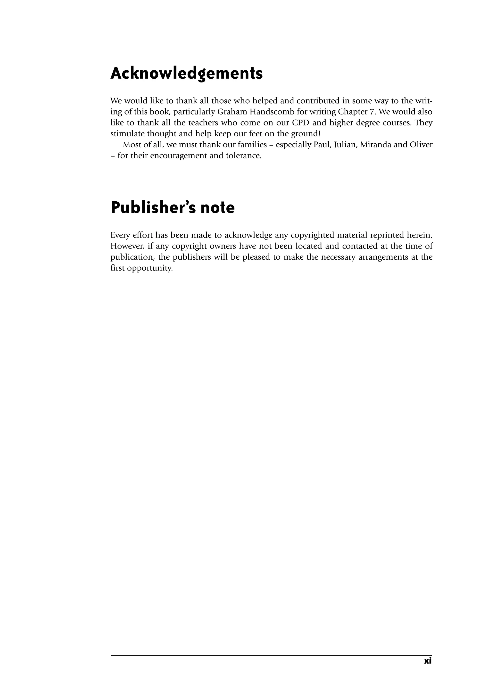 Acknowledgements
We would like to thank all those who helped and contributed in some way to the writ-
ing of this book, particularly Graham Handscomb for writing Chapter 7. We would also
like to thank all the teachers who come on our CPD and higher degree courses. They
stimulate thought and help keep our feet on the ground!
Most of all, we must thank our families – especially Paul, Julian, Miranda and Oliver
– for their encouragement and tolerance.
Publisher’s note
Every effort has been made to acknowledge any copyrighted material reprinted herein.
However, if any copyright owners have not been located and contacted at the time of
publication, the publishers will be pleased to make the necessary arrangements at the
first opportunity.
xi
A01.qxd 23/8/07 12:51 pm Page xi
 