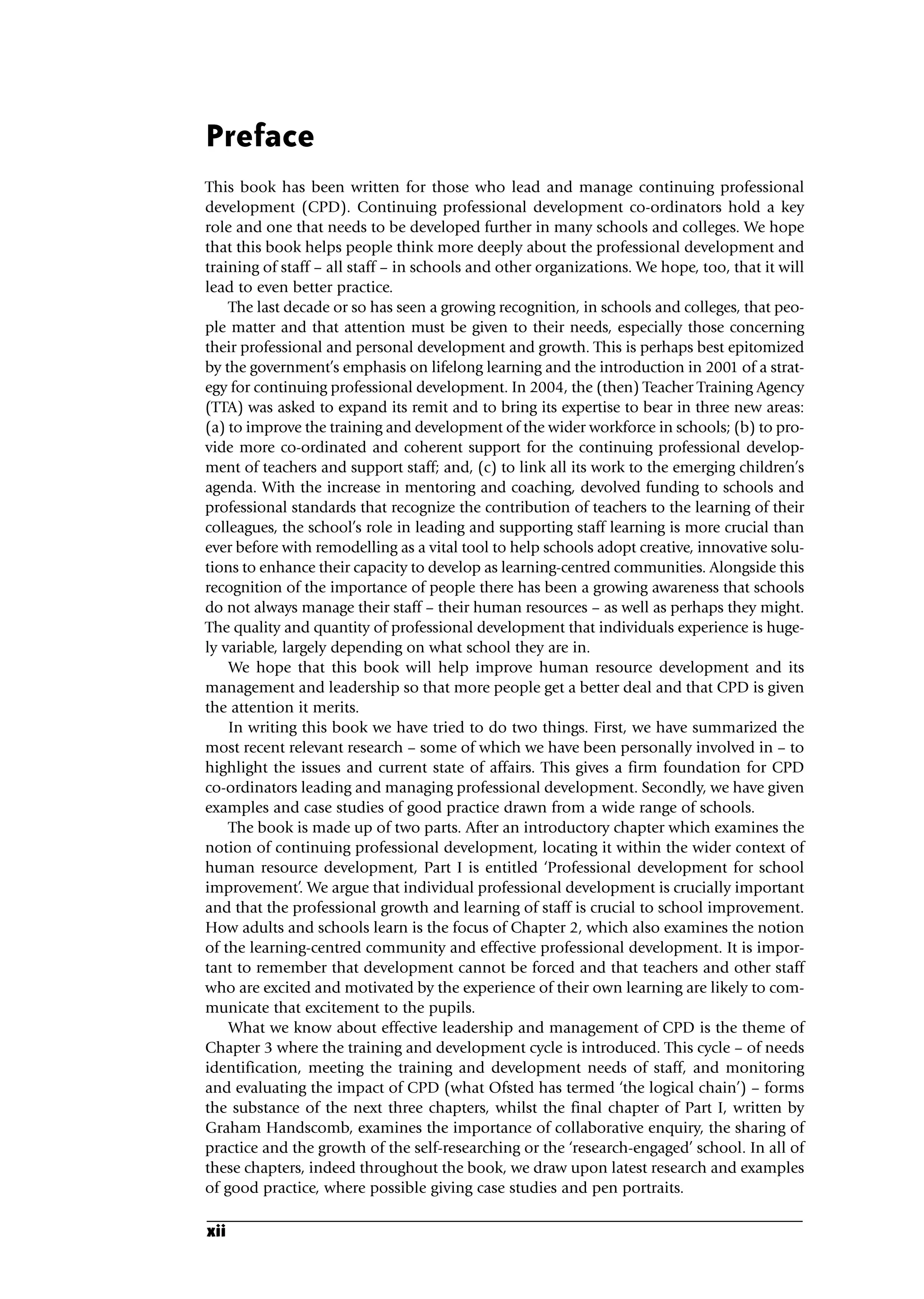 Preface
This book has been written for those who lead and manage continuing professional
development (CPD). Continuing professional development co-ordinators hold a key
role and one that needs to be developed further in many schools and colleges. We hope
that this book helps people think more deeply about the professional development and
training of staff – all staff – in schools and other organizations. We hope, too, that it will
lead to even better practice.
The last decade or so has seen a growing recognition, in schools and colleges, that peo-
ple matter and that attention must be given to their needs, especially those concerning
their professional and personal development and growth. This is perhaps best epitomized
by the government’s emphasis on lifelong learning and the introduction in 2001 of a strat-
egy for continuing professional development. In 2004, the (then) Teacher Training Agency
(TTA) was asked to expand its remit and to bring its expertise to bear in three new areas:
(a) to improve the training and development of the wider workforce in schools; (b) to pro-
vide more co-ordinated and coherent support for the continuing professional develop-
ment of teachers and support staff; and, (c) to link all its work to the emerging children’s
agenda. With the increase in mentoring and coaching, devolved funding to schools and
professional standards that recognize the contribution of teachers to the learning of their
colleagues, the school’s role in leading and supporting staff learning is more crucial than
ever before with remodelling as a vital tool to help schools adopt creative, innovative solu-
tions to enhance their capacity to develop as learning-centred communities. Alongside this
recognition of the importance of people there has been a growing awareness that schools
do not always manage their staff – their human resources – as well as perhaps they might.
The quality and quantity of professional development that individuals experience is huge-
ly variable, largely depending on what school they are in.
We hope that this book will help improve human resource development and its
management and leadership so that more people get a better deal and that CPD is given
the attention it merits.
In writing this book we have tried to do two things. First, we have summarized the
most recent relevant research – some of which we have been personally involved in – to
highlight the issues and current state of affairs. This gives a firm foundation for CPD
co-ordinators leading and managing professional development. Secondly, we have given
examples and case studies of good practice drawn from a wide range of schools.
The book is made up of two parts. After an introductory chapter which examines the
notion of continuing professional development, locating it within the wider context of
human resource development, Part I is entitled ‘Professional development for school
improvement’. We argue that individual professional development is crucially important
and that the professional growth and learning of staff is crucial to school improvement.
How adults and schools learn is the focus of Chapter 2, which also examines the notion
of the learning-centred community and effective professional development. It is impor-
tant to remember that development cannot be forced and that teachers and other staff
who are excited and motivated by the experience of their own learning are likely to com-
municate that excitement to the pupils.
What we know about effective leadership and management of CPD is the theme of
Chapter 3 where the training and development cycle is introduced. This cycle – of needs
identification, meeting the training and development needs of staff, and monitoring
and evaluating the impact of CPD (what Ofsted has termed ‘the logical chain’) – forms
the substance of the next three chapters, whilst the final chapter of Part I, written by
Graham Handscomb, examines the importance of collaborative enquiry, the sharing of
practice and the growth of the self-researching or the ‘research-engaged’ school. In all of
these chapters, indeed throughout the book, we draw upon latest research and examples
of good practice, where possible giving case studies and pen portraits.
xii
A01.qxd 23/8/07 12:51 pm Page xii
 