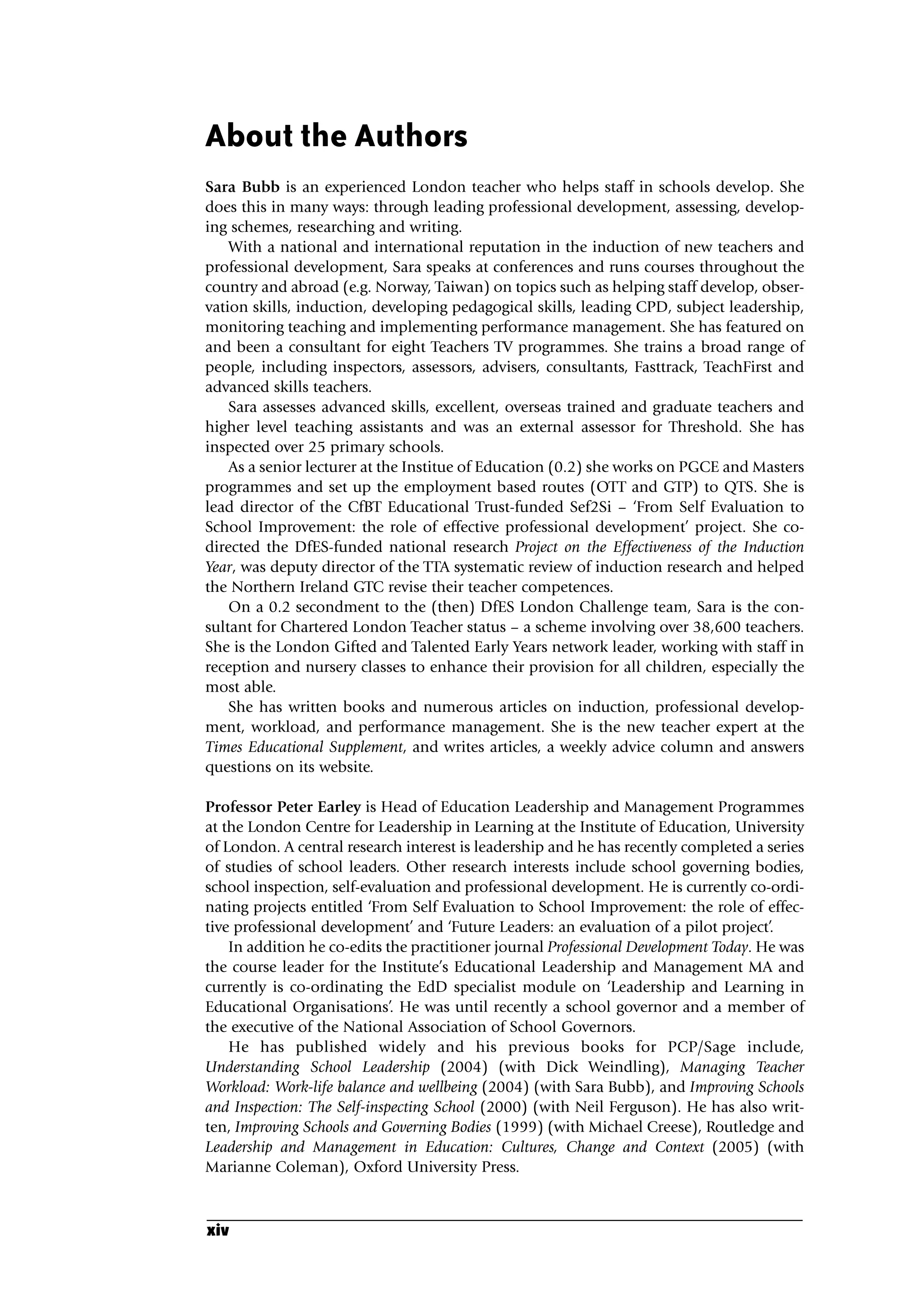 About the Authors
Sara Bubb is an experienced London teacher who helps staff in schools develop. She
does this in many ways: through leading professional development, assessing, develop-
ing schemes, researching and writing.
With a national and international reputation in the induction of new teachers and
professional development, Sara speaks at conferences and runs courses throughout the
country and abroad (e.g. Norway, Taiwan) on topics such as helping staff develop, obser-
vation skills, induction, developing pedagogical skills, leading CPD, subject leadership,
monitoring teaching and implementing performance management. She has featured on
and been a consultant for eight Teachers TV programmes. She trains a broad range of
people, including inspectors, assessors, advisers, consultants, Fasttrack, TeachFirst and
advanced skills teachers.
Sara assesses advanced skills, excellent, overseas trained and graduate teachers and
higher level teaching assistants and was an external assessor for Threshold. She has
inspected over 25 primary schools.
As a senior lecturer at the Institue of Education (0.2) she works on PGCE and Masters
programmes and set up the employment based routes (OTT and GTP) to QTS. She is
lead director of the CfBT Educational Trust-funded Sef2Si – ‘From Self Evaluation to
School Improvement: the role of effective professional development’ project. She co-
directed the DfES-funded national research Project on the Effectiveness of the Induction
Year, was deputy director of the TTA systematic review of induction research and helped
the Northern Ireland GTC revise their teacher competences.
On a 0.2 secondment to the (then) DfES London Challenge team, Sara is the con-
sultant for Chartered London Teacher status – a scheme involving over 38,600 teachers.
She is the London Gifted and Talented Early Years network leader, working with staff in
reception and nursery classes to enhance their provision for all children, especially the
most able.
She has written books and numerous articles on induction, professional develop-
ment, workload, and performance management. She is the new teacher expert at the
Times Educational Supplement, and writes articles, a weekly advice column and answers
questions on its website.
Professor Peter Earley is Head of Education Leadership and Management Programmes
at the London Centre for Leadership in Learning at the Institute of Education, University
of London. A central research interest is leadership and he has recently completed a series
of studies of school leaders. Other research interests include school governing bodies,
school inspection, self-evaluation and professional development. He is currently co-ordi-
nating projects entitled ‘From Self Evaluation to School Improvement: the role of effec-
tive professional development’ and ‘Future Leaders: an evaluation of a pilot project’.
In addition he co-edits the practitioner journal Professional Development Today. He was
the course leader for the Institute’s Educational Leadership and Management MA and
currently is co-ordinating the EdD specialist module on ‘Leadership and Learning in
Educational Organisations’. He was until recently a school governor and a member of
the executive of the National Association of School Governors.
He has published widely and his previous books for PCP/Sage include,
Understanding School Leadership (2004) (with Dick Weindling), Managing Teacher
Workload: Work-life balance and wellbeing (2004) (with Sara Bubb), and Improving Schools
and Inspection: The Self-inspecting School (2000) (with Neil Ferguson). He has also writ-
ten, Improving Schools and Governing Bodies (1999) (with Michael Creese), Routledge and
Leadership and Management in Education: Cultures, Change and Context (2005) (with
Marianne Coleman), Oxford University Press.
xiv
A01.qxd 23/8/07 12:51 pm Page xiv
 