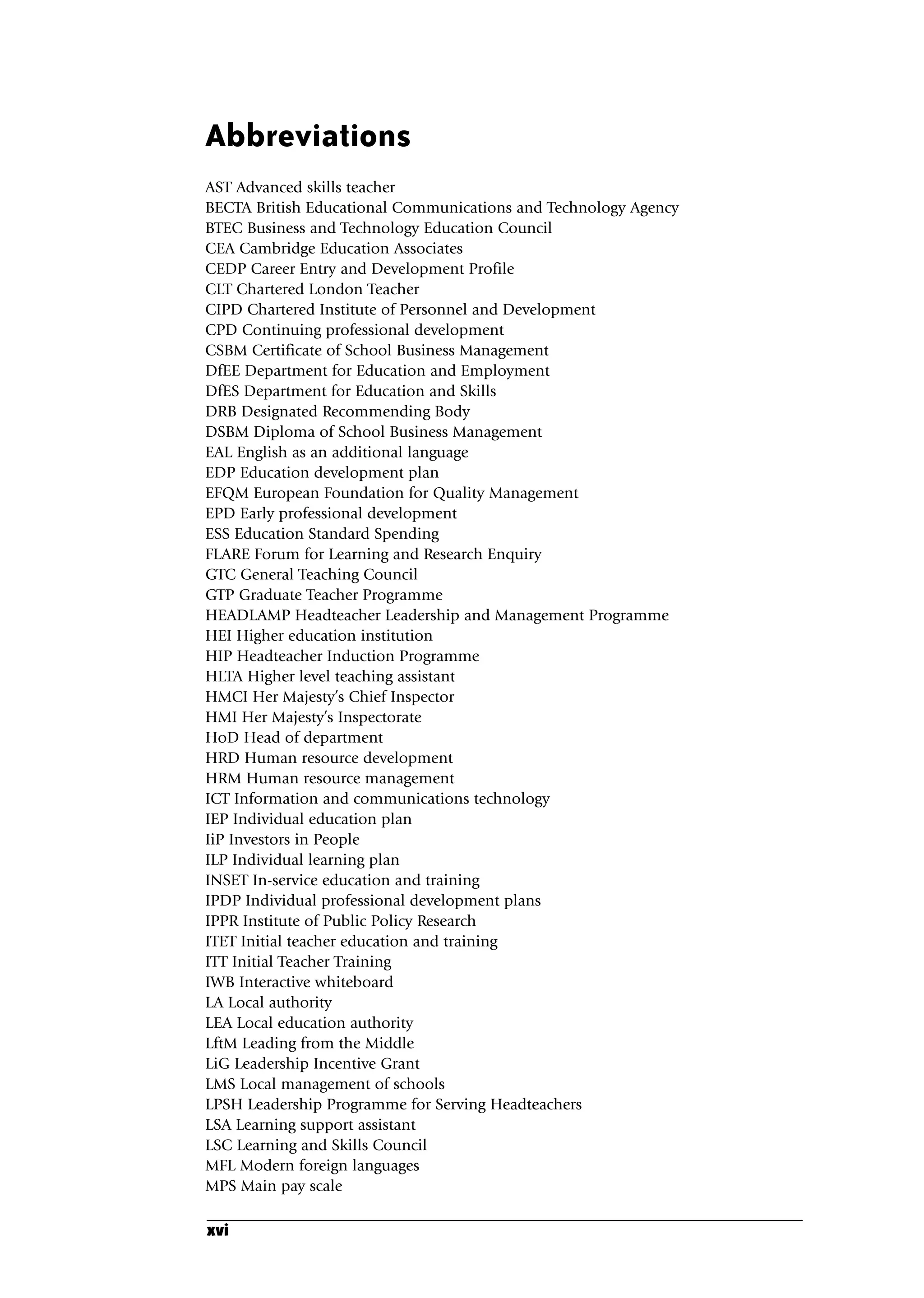 Abbreviations
AST Advanced skills teacher
BECTA British Educational Communications and Technology Agency
BTEC Business and Technology Education Council
CEA Cambridge Education Associates
CEDP Career Entry and Development Profile
CLT Chartered London Teacher
CIPD Chartered Institute of Personnel and Development
CPD Continuing professional development
CSBM Certificate of School Business Management
DfEE Department for Education and Employment
DfES Department for Education and Skills
DRB Designated Recommending Body
DSBM Diploma of School Business Management
EAL English as an additional language
EDP Education development plan
EFQM European Foundation for Quality Management
EPD Early professional development
ESS Education Standard Spending
FLARE Forum for Learning and Research Enquiry
GTC General Teaching Council
GTP Graduate Teacher Programme
HEADLAMP Headteacher Leadership and Management Programme
HEI Higher education institution
HIP Headteacher Induction Programme
HLTA Higher level teaching assistant
HMCI Her Majesty’s Chief Inspector
HMI Her Majesty’s Inspectorate
HoD Head of department
HRD Human resource development
HRM Human resource management
ICT Information and communications technology
IEP Individual education plan
IiP Investors in People
ILP Individual learning plan
INSET In-service education and training
IPDP Individual professional development plans
IPPR Institute of Public Policy Research
ITET Initial teacher education and training
ITT Initial Teacher Training
IWB Interactive whiteboard
LA Local authority
LEA Local education authority
LftM Leading from the Middle
LiG Leadership Incentive Grant
LMS Local management of schools
LPSH Leadership Programme for Serving Headteachers
LSA Learning support assistant
LSC Learning and Skills Council
MFL Modern foreign languages
MPS Main pay scale
xvi
A01.qxd 23/8/07 12:51 pm Page xvi
 