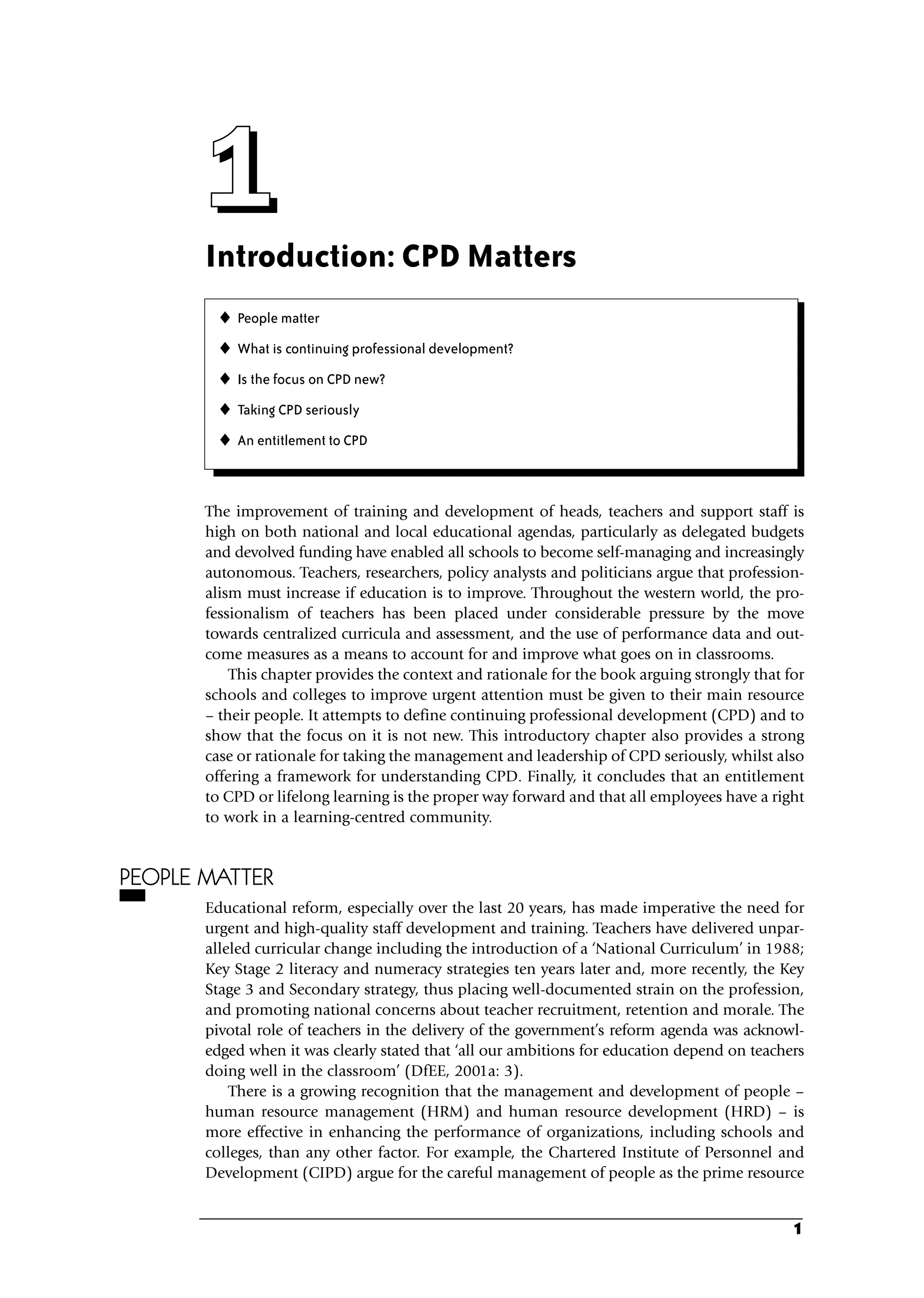 Introduction: CPD Matters
The improvement of training and development of heads, teachers and support staff is
high on both national and local educational agendas, particularly as delegated budgets
and devolved funding have enabled all schools to become self-managing and increasingly
autonomous. Teachers, researchers, policy analysts and politicians argue that profession-
alism must increase if education is to improve. Throughout the western world, the pro-
fessionalism of teachers has been placed under considerable pressure by the move
towards centralized curricula and assessment, and the use of performance data and out-
come measures as a means to account for and improve what goes on in classrooms.
This chapter provides the context and rationale for the book arguing strongly that for
schools and colleges to improve urgent attention must be given to their main resource
– their people. It attempts to define continuing professional development (CPD) and to
show that the focus on it is not new. This introductory chapter also provides a strong
case or rationale for taking the management and leadership of CPD seriously, whilst also
offering a framework for understanding CPD. Finally, it concludes that an entitlement
to CPD or lifelong learning is the proper way forward and that all employees have a right
to work in a learning-centred community.
PEOPLE MATTER
Educational reform, especially over the last 20 years, has made imperative the need for
urgent and high-quality staff development and training. Teachers have delivered unpar-
alleled curricular change including the introduction of a ‘National Curriculum’ in 1988;
Key Stage 2 literacy and numeracy strategies ten years later and, more recently, the Key
Stage 3 and Secondary strategy, thus placing well-documented strain on the profession,
and promoting national concerns about teacher recruitment, retention and morale. The
pivotal role of teachers in the delivery of the government’s reform agenda was acknowl-
edged when it was clearly stated that ‘all our ambitions for education depend on teachers
doing well in the classroom’ (DfEE, 2001a: 3).
There is a growing recognition that the management and development of people –
human resource management (HRM) and human resource development (HRD) – is
more effective in enhancing the performance of organizations, including schools and
colleges, than any other factor. For example, the Chartered Institute of Personnel and
Development (CIPD) argue for the careful management of people as the prime resource
1
1
1
1
1
 People matter
 What is continuing professional development?
 Is the focus on CPD new?
 Taking CPD seriously
 An entitlement to CPD
C01.qxd 23/8/07 12:52 pm Page 1
 